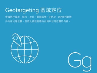 Geotargeting 區域定位
根據用戶國家、城市、地址、郵遞區號、IP地址、ISP等判斷用
戶所在地理位置，並依此遞送更適合此用戶地理位置的內容。
 