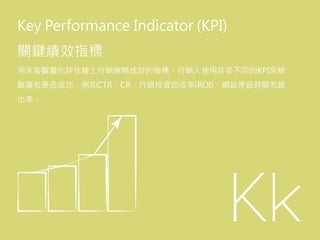 Key Performance Indicator (KPI)
關鍵績效指標
用來客觀量化評估線上行銷策略成效的指標。行銷人使用許多不同的KPI來檢
驗廣告是否成功，例如CTR、CR、行銷投資回收率(ROI)、網站停留時間和跳
出率。
 