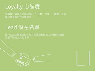 Loyalty 忠誠度
全購買行銷漏斗的第5階段，”行動”之後、”擁護”之前。
當已購買客戶再次購買時。
Lead 潛在名單
用戶完成註冊單或以任何方式展現對廣告主的優惠有興趣，
且留下聯絡方式的名單。
 