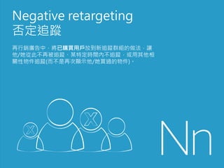 Negative retargeting
否定追蹤
再行銷廣告中，將已購買用戶放到新追蹤群組的做法，讓
他/她從此不再被追蹤、某特定時間內不追蹤，或用其他相
關性物件追蹤(而不是再次顯示他/她買過的物件)。
 