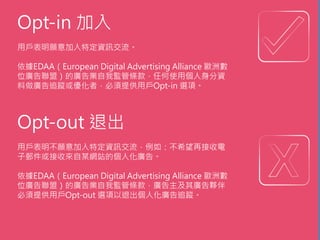 Opt-in 加入
用戶表明願意加入特定資訊交流。
依據EDAA（European Digital Advertising Alliance 歐洲數
位廣告聯盟）的廣告業自我監管條款，任何使用個人身分資
料做廣告追蹤或優化者，必須提供用戶Opt-in 選項。
Opt-out 退出
用戶表明不願意加入特定資訊交流，例如：不希望再接收電
子郵件或接收來自某網站的個人化廣告。
依據EDAA（European Digital Advertising Alliance 歐洲數
位廣告聯盟）的廣告業自我監管條款，廣告主及其廣告夥伴
必須提供用戶Opt-out 選項以退出個人化廣告追蹤。
 