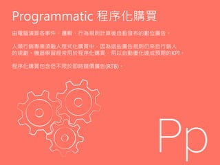 Programmatic 程序化購買
由電腦演算各事件、邏輯、行為規則計算後自動發布的數位廣告。
人類行銷專業須融入程式化購買中，因為這些廣告規則仍來自行銷人
的規劃。機器學習經常用於程序化購買，用以自動優化達成預期的KPI。
程序化購買包含但不限於即時競價廣告(RTB)。
 