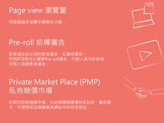 Page view 瀏覽量
伺服器請求並顯示網頁的次數。
Pre-roll 前導廣告
影音播放前出現的影音廣告，似電視廣告。
利用RTB程式化購買Pre-roll廣告，行銷人員可針對特
定個人投遞影音廣告。
Private Market Place (PMP)
私有競價市場
封閉式即時競價市場，允許媒體商選擇特定DSP、廣告購
方、代理商或品牌購買其網站中的特定版位。
 