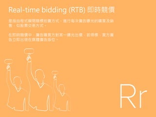 Real-time bidding (RTB) 即時競價
是指由程式瞬間競標拍賣方式，進行每次廣告曝光的購買及銷
售，似股票交易方式。
在即時競價中，廣告購買方對某一曝光出價，若得標，買方廣
告立即出現在媒體廣告版位。
 