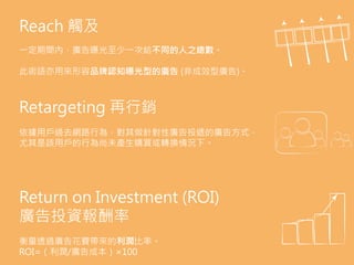 Reach 觸及
一定期間內，廣告曝光至少一次給不同的人之總數。
此術語亦用來形容品牌認知曝光型的廣告 (非成效型廣告)。
Retargeting 再行銷
依據用戶過去網路行為，對其做針對性廣告投遞的廣告方式，
尤其是該用戶的行為尚未產生購買或轉換情況下。
Return on Investment (ROI)
廣告投資報酬率
衡量透過廣告花費帶來的利潤比率。
ROI=（利潤/廣告成本）×100
 