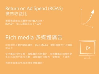Return on Ad Spend (ROAS)
廣告收益比
衡量透過廣告花費帶來的收入比率。
ROAS=（收入/廣告支出）×100
Rich media 多媒體廣告
含有用戶互動的網路廣告，Rich Media一開始檔案大小在40K
或以上。
文字廣告利用文案、橫幅廣告利用圖片，多媒體廣告則提供更
多方式與用戶進行互動，這類廣告可變大、會移動、下滑等。
有時影音廣告也被視為多媒體廣告。
 