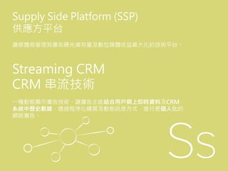 Streaming CRM
CRM 串流技術
一種動態顯示廣告技術，讓廣告主能結合用戶網上即時資料及CRM
系統中歷史數據，透過程序化購買及動態訊息方式，進行更個人化的
網路廣告。
Supply Side Platform (SSP)
供應方平台
讓媒體商管理其廣告曝光庫存量及數位媒體收益最大化的技術平台。
 