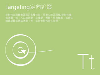 Targeting定向追蹤
針對特定消費者區隔的各種特徵，而產生的區隔性/針對性廣
告溝通，如：人口統計學、心理學、興趣、行為變數（如過往
購買記錄或網站活動）等，或其他具代表性指標。
 