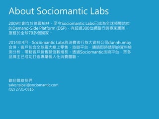 About Sociomantic Labs
2009年創立於德國柏林，至今Sociomantic Labs已成為全球領導地位
的Demand-Side Platform (DSP)，有超過300位網路行銷專家團隊，
服務於全球70多個國家。
2014年4月，Sociomantic Labs與消費者行為大資料公司dunnhumby
合併。客戶包含全球最大線上零售、旅遊平台，通過即時透明的資料檢
測分析，帶動客戶銷售額倍數增長。透過Sociomantic技術平台，眾多
品牌主已成功打造專屬個人化消費體驗。
歡迎聯絡我們
sales.taipei@sociomantic.com
(02) 2731-0316
 