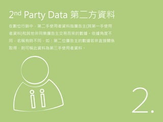 2nd Party Data 第二方資料
在數位行銷中，第二手使用者資料指廣告主(其第一手使用
者資料)和其他非同業廣告主交易而來的數據。依據角度不
同，名稱有時不同，如：第二位廣告主的數據若非直接關係
取得，則可稱此資料為第三手使用者資料。
 