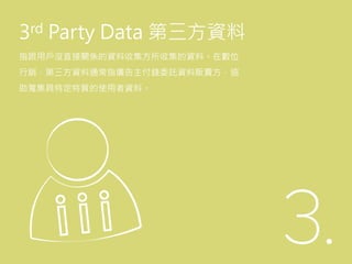 3rd Party Data 第三方資料
指跟用戶沒直接關係的資料收集方所收集的資料。在數位
行銷，第三方資料通常指廣告主付錢委託資料販賣方，協
助蒐集具特定特質的使用者資料。
 