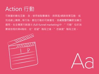 Action 行動
可衡量的數位互動，含：使用者點擊廣告、與頁面/網路表單互動、或
完成線上購買…等行為。數位行動的可衡量性，使成效型行銷更加廣泛
運用。在全購買行銷漏斗 (full-funnel marketing)中，”行動”位於消
費者旅程的第4階段，在”慾望”階段之後、”忠誠度”階段之前。
 