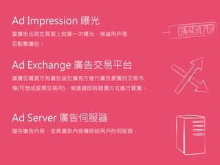 Ad Impression 曝光
當廣告出現在頁面上就算一次曝光，無論用戶是
否點擊廣告。
Ad Exchange 廣告交易平台
讓廣告購買方和廣告版位擁有方進行廣告買賣的交易市
場(可想成股票交易所)，常透過即時競價方式進行買賣。
Ad Server 廣告伺服器
儲存廣告內容，並將廣告內容傳送給用戶的伺服器。
 