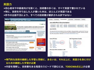 英語力
•初心者本や中級者向けを除くと、技術書の多くは、すべて英語で書かれている
•特に、技術を作り出した人が書いた本は、ほとんどが英語である
•昨今の出版不況により、すべての技術書が翻訳される訳ではない
•専門的な技術の継続した学習と同様に、あるいは、それ以上に、英語力を身に付け
るための継続した学習が必要
•内容を理解し、技術書をある程度のスピードで読むには、TOEIC900点以上が必要
 