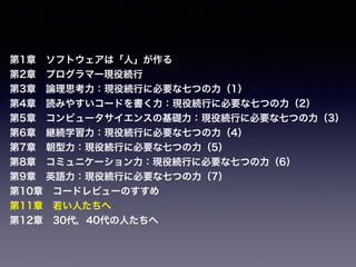 第1章 ソフトウェアは「人」が作る
第2章 プログラマー現役続行
第3章 論理思考力：現役続行に必要な七つの力（1）
第4章 読みやすいコードを書く力：現役続行に必要な七つの力（2）
第5章 コンピュータサイエンスの基礎力：現役続行に必要な七つの力（3）
第6章 継続学習力：現役続行に必要な七つの力（4）
第7章 朝型力：現役続行に必要な七つの力（5）
第8章 コミュニケーション力：現役続行に必要な七つの力（6）
第9章 英語力：現役続行に必要な七つの力（7）
第10章 コードレビューのすすめ
第11章 若い人たちへ
第12章 30代，40代の人たちへ
 
