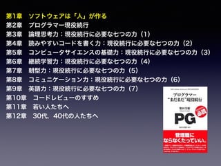 第1章 ソフトウェアは「人」が作る
第2章 プログラマー現役続行
第3章 論理思考力：現役続行に必要な七つの力（1）
第4章 読みやすいコードを書く力：現役続行に必要な七つの力（2）
第5章 コンピュータサイエンスの基礎力：現役続行に必要な七つの力（3）
第6章 継続学習力：現役続行に必要な七つの力（4）
第7章 朝型力：現役続行に必要な七つの力（5）
第8章 コミュニケーション力：現役続行に必要な七つの力（6）
第9章 英語力：現役続行に必要な七つの力（7）
第10章 コードレビューのすすめ
第11章 若い人たちへ
第12章 30代，40代の人たちへ
 