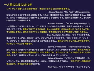 一人前になるには10年
ソフトウェアを書くことは芸術であり、本当にうまくなるには10年を要する。
Richard Gabriel, 「The Poetry of Programming」
私ならプログラミングを技芸と表現します。それは一種の芸術ですが、美術作品ではありません。技芸
は、おそらく装飾的仕上がりを持つ有益な物を作ることを意味します。美術作品は純粋に美しさのため
に物を作ることを意味します。
Richard Stallman、「Art and Programmingにて」
どの言語でプログラムしようとも、プログラマとしてのあなたの仕事は、使えるツールを使ってベスト
を尽くすことです。優秀なプログラマであれば、低レベルの言語、あるいは扱いにくいシステムであっ
ても克服しますが、優れたプログラミング環境は、できの悪いプログラマを救済してはくれません。
Brian Kernighan, Rob Pike, 『プログラミング作法』
優れたソフトウェアは、CASEツールや、ビジュアルプログラミングや、ラピッドプロトタイピング
や、オブジェクト指向技術から生まれるものではありません。優れたソフトウェアは人が作るのです。
ダメなソフトウェアも同様です。
Larry L. Constantine, 『The Peopleware Papers』
並のプログラマが良いツールや良い言語を使っても並のシステムしか開発できないが、優れたプログラ
マは、粗末なツールや並の言語を使うハンディを負っても、すぐれたソフトウェアを作り出すことがで
きる。このことは過去には正しかったが、これからもずっと正しいだろう。
Edward Yourdon, 『ソフトウェア管理の落とし穴』
ソフトウェアは、統合開発環境などのツールによって設計されるのではなく、プログラマーの頭の中で
考え出され、作り出されるものなのです。
Andy Hunt, 『リファクタリング・ウェットウェア』
 