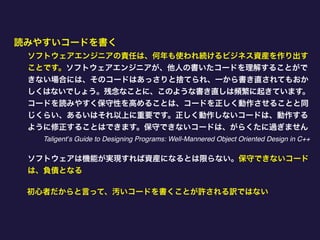読みやすいコードを書く
ソフトウェアエンジニアの責任は、何年も使われ続けるビジネス資産を作り出す
ことです。ソフトウェアエンジニアが、他人の書いたコードを理解することがで
きない場合には、そのコードはあっさりと捨てられ、一から書き直されてもおか
しくはないでしょう。残念なことに、このような書き直しは頻繁に起きています。
コードを読みやすく保守性を高めることは、コードを正しく動作させることと同
じくらい、あるいはそれ以上に重要です。正しく動作しないコードは、動作する
ように修正することはできます。保守できないコードは、がらくたに過ぎません
Taligent’s Guide to Designing Programs: Well-Mannered Object Oriented Design in C++
ソフトウェアは機能が実現すれば資産になるとは限らない。保守できないコード
は、負債となる
初心者だからと言って、汚いコードを書くことが許される訳ではない
 