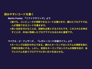 読みやすいコードを書く
Martin Fowler, 『リファクタリング』より
•誰でも、コンピュータが理解できるコードは書けます。優れたプログラマは、
人が理解できるコードを書きます。
•良い名前を付けることは、訓練を必要とするスキルです。このスキルを伸ば
すことが、本当に熟練したプログラマとなるために重要です。
マイケル・C・フェザーズ 、『レガシーコード改善ガイド』より
•ネーミングは設計の中心である。優れたネーミングはシステムの理解を助け、
作業を容易にする。しかし、貧弱なネーミングはシステムの理解を妨げ、後
でシステムを扱うプログラマに辛い日々を送らせる。
 