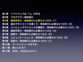 第1章 ソフトウェアは「人」が作る
第2章 プログラマー現役続行
第3章 論理思考力：現役続行に必要な七つの力（1）
第4章 読みやすいコードを書く力：現役続行に必要な七つの力（2）
第5章 コンピュータサイエンスの基礎力：現役続行に必要な七つの力（3）
第6章 継続学習力：現役続行に必要な七つの力（4）
第7章 朝型力：現役続行に必要な七つの力（5）
第8章 コミュニケーション力：現役続行に必要な七つの力（6）
第9章 英語力：現役続行に必要な七つの力（7）
第10章 コードレビューのすすめ
第11章 若い人たちへ
第12章 30代，40代の人たちへ
 