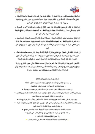 - ‫والمدة‬ ‫والمسافة‬ ‫السرعة‬ ‫بين‬ ‫الربط‬ ‫وكذلك‬ ،‫السيارة‬ ‫سرعة‬ ‫تقدير‬ ‫يستصعب‬ ‫الطفل‬ ‫ان‬‫الزمنية‬
‫و‬ ،‫الشارع‬ ‫عبور‬ ‫يريد‬ ‫عندما‬ ً‫ا‬‫نسبي‬ ً‫ة‬‫بعيد‬ ً‫ة‬‫سيار‬ ‫الطفل‬ ‫يرى‬ ‫قد‬ ‫لذلك‬ ،‫المسافة‬ ‫هذه‬ ‫لقطع‬‫لكنها‬
‫آمن‬ ‫غير‬ ‫وهو‬ ‫الشارع‬ ‫ويعبر‬ ‫ذلك‬ ‫يميز‬ ‫ال‬ ‫وهو‬ ،ً‫ا‬‫جد‬ ‫.سريعة‬
- ‫الطفل‬ ‫ان‬‫الس‬ ‫يرى‬ ‫ال‬ ‫قد‬ ‫ذلك‬ ‫رغم‬ ‫ولكن‬ ،‫الشارع‬ ‫عبور‬ ‫قبل‬ ‫االتجاهات‬ ‫جميع‬ ‫إلى‬ ‫ينظر‬ ‫قد‬‫يارة‬
‫ف‬ ،‫البالغ‬ ‫لدى‬ ‫الرؤية‬ ‫مجال‬ ‫ثلث‬ ‫هو‬ ‫للطفل‬ ‫الرؤية‬ ‫مجال‬ ‫ألن‬ ‫ذلك‬ ‫رؤيته‬ ‫مجال‬ ‫في‬ ‫ليست‬ ‫ألنها‬‫يتخذ‬
‫آمن‬ ‫غير‬ ‫وهو‬ ‫الشارع‬ ‫عبور‬ ‫.قرار‬
- ‫ألن‬ ،‫متوقفة‬ ‫أم‬ ‫متحركة‬ ‫السيارة‬ ‫كانت‬ ‫إن‬ ‫تحديد‬ ‫يستصعب‬ ‫الطفل‬ ‫ان‬‫ثاب‬ ‫السيارة‬ ‫جسم‬ً‫ا‬‫نسبي‬ ‫ت‬
‫السر‬ ‫بسبب‬ ‫رؤيته‬ ‫تصعب‬ ‫دائري‬ ‫وبشكل‬ ‫فقط‬ ‫العجالت‬ ‫هو‬ ‫للطفل‬ ‫بالنسبة‬ ‫يتحرك‬ ‫وما‬‫ال‬ ‫لذا‬ ،‫عة‬
‫وهو‬ ‫الشارع‬ ‫عبور‬ ‫قرار‬ ‫فيتخذ‬ ،ً‫ال‬‫مث‬ ‫الحصان‬ ‫حركة‬ ‫يميز‬ ‫مثلما‬ ‫السيارة‬ ‫حركة‬ ‫الطفل‬ ‫يميز‬‫غير‬
‫آمن‬
- ‫يت‬ ‫قد‬ ‫لذلك‬ ‫قليلة‬ ‫تزال‬ ‫ما‬ ‫الطرق‬ ‫مع‬ ‫التعامل‬ ‫في‬ ‫الطفل‬ ‫خبرات‬ ‫ان‬‫وخاط‬ ‫سريعة‬ ‫قرارات‬ ‫خذ‬‫مثل‬ ‫ئة‬
‫عبور‬ ‫أو‬ ،‫أكثر‬ ‫آمن‬ ‫ذلك‬ ‫أن‬ ‫منه‬ ً‫ا‬‫ظن‬ ‫الشارع‬ ‫عبور‬ ‫أثناء‬ ‫الركض‬ ‫أو‬ ،‫انتباه‬ ‫دون‬ ‫الشارع‬ ‫عبور‬
‫المشاة‬ ‫خط‬ ‫عند‬ ‫تتوقف‬ ‫أن‬ ‫يجب‬ ‫السيارة‬ ‫أن‬ ‫منه‬ ً‫ا‬‫ظن‬ ‫انتباه‬ ‫دون‬ ‫المشاة‬ ‫خط‬ ‫عند‬ ‫.الشارع‬
‫ع‬ ‫األطفال‬ ‫نساعد‬ ‫وأن‬ ،‫العوامل‬ ‫هذه‬ ‫لكل‬ ‫ننتبه‬ ‫أن‬ ً‫ا‬‫جد‬ ‫المهم‬ ‫من‬ ‫لذلك‬‫ال‬ ‫وأن‬ ،‫الشارع‬ ‫عبور‬ ‫لى‬
‫القي‬ ‫أثناء‬ ‫سرعتنا‬ ‫من‬ ‫التخفيف‬ ‫هي‬ ‫الدائمة‬ ‫والنصيحة‬ ،‫لوحدهم‬ ‫الشارع‬ ‫يعبرون‬ ‫نتركهم‬‫،وأن‬ ‫ادة‬
‫وأسرنا‬ ‫مجتمعنا‬ ‫نحو‬ ‫مسؤوليتنا‬ ‫هي‬ ‫أطفالنا‬ ‫سالمة‬ ‫أن‬ ‫ندرك‬
‫االطفال‬ ‫لدى‬ ‫العيون‬ ‫اصابات‬ ‫من‬ ‫السالمة‬
‫المشروبات‬ ‫بزجاجات‬ ‫المزاح‬ ‫أو‬ ‫اللعب‬ ‫من‬ ‫األطفال‬ ‫منع‬ ‫يجب‬‫المقفلة‬ ‫الغازية‬ .
- ‫فتحها‬ ‫عند‬ ‫والعينين‬ ‫الوجه‬ ‫عن‬ ‫الزجاجة‬ ‫فوهة‬ ‫إبعاد‬ ‫يجب‬ .
- ‫الزجاجية‬ ‫العبوات‬ ‫من‬ ‫لألطفال‬ ‫سالمة‬ ‫أكثر‬ ‫المعدنية‬ ‫العلب‬ ‫أو‬ ‫البالستيكية‬ ‫العبوات‬ ‫إن‬.
- ‫شراء‬ ‫تجنب‬ ‫مع‬ ، ‫الطفل‬ ‫عمر‬ ‫مع‬ ‫تتناسب‬ ‫والتي‬ ‫المأمونة‬ ‫األلعاب‬ ‫إختيار‬ ‫يجب‬‫و‬ ‫السهام‬ ‫مثل‬ ‫القاذفة‬ ‫األلعاب‬‫األقواس‬
‫مسافة‬ ‫من‬ ‫العين‬ ‫فتصيب‬ ‫تنطلق‬ ‫أن‬ ‫يمكن‬ ‫التي‬‫بعيدة‬ .
- ‫حتى‬ ‫المأمونة‬ ‫األنشطة‬ ‫وتعليمهم‬ ‫لعبهم‬ ‫أثناء‬ ‫األطفال‬ ‫على‬ ‫اإلشراف‬ ‫يجب‬‫اللعب‬ ‫نوع‬ ‫من‬ ‫الحذر‬ ‫يأخذوا‬ .
- ‫والكيماوية‬ ‫المطهرة‬ ‫والمواد‬ ‫التنظيف‬ ‫مواد‬ ‫حفظ‬ ‫يجب‬‫المو‬ ‫هذه‬ ‫إن‬ ‫حيث‬ ‫األطفال‬ ‫متناول‬ ‫عن‬ ‫وبعيد‬ ‫آمن‬ ‫مكان‬ ‫في‬‫اد‬
‫خطيرة‬ ‫حروقا‬ ‫تسبب‬ ‫أن‬ ‫ممكن‬‫العين‬ ‫المست‬ ‫إذا‬ .
- ‫قد‬ ‫إنها‬ ‫إذ‬ ‫النارية‬ ‫باأللعاب‬ ‫باللعب‬ ‫أبدا‬ ‫ألطفالك‬ ‫تسمحي‬ ‫ال‬‫الجميع‬ ‫على‬ ‫خطرا‬ ‫تشكل‬ .
- ‫خطرا‬ ‫تشكل‬ ‫أن‬ ‫يمكن‬ ‫التي‬ ‫المطبخ‬ ‫أدوات‬ ‫عن‬ ‫األطفال‬ ‫أبعد‬‫الجميع‬ ‫على‬ .
- ‫الليزر‬ ‫أقالم‬ ‫بإستخدام‬ ‫ألطفالك‬ ‫تسمح‬ ‫ال‬ .
- ‫كيفية‬ ‫أطفالك‬ ‫علم‬‫مباشرة‬ ‫الشمس‬ ‫إلى‬ ‫النظر‬ ‫بعدم‬ ‫وذلك‬ ‫أعينهم‬ ‫حماية‬ .
 