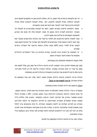 ‫ונתונים‬ ‫הנהלות‬ ,‫עסקים‬ ‫על‬
‫ע"י‬ ‫נכתב‬‫עו"ד‬ ‫רו"ח‬ ,‫צדוק‬ ‫נועם‬cisa
sys.co.il-www.acc
‫ארגון‬ ,‫ארגוני‬ ‫יועץ‬ ,‫קורן‬ ‫יוסי‬‫ארגונים‬
www.yossikoren.com
3
‫מי‬‫הם‬‫הלקוחות‬‫הרווחיים‬‫של‬‫העסק‬,‫מי‬‫לא‬.‫כשלא‬‫יודעים‬‫נתון‬‫זה‬‫מתקשים‬‫לעשות‬‫טיוב‬
‫לקוחות‬‫והחלטה‬‫באילו‬‫לקוחות‬‫להשקיע‬‫יותר‬,‫באילו‬‫לקוחות‬‫להשקיע‬‫פחות‬‫ו‬‫ב‬‫אילו‬
‫לקוחות‬‫נדרש‬‫טיפול‬‫יסודי‬‫לשיפור‬‫תעריפים‬‫ו‬‫/או‬‫סיום‬‫התקשרות‬.
‫מספר‬‫ה‬‫האם‬ .‫לעסק‬ ‫הצטרפו‬ ‫חדשים‬ ‫לקוחות‬‫הם‬‫לקוחות‬‫אסטרטגיים‬‫או‬‫לקוחות‬‫חד‬
‫פעמים‬‫התורמים‬.‫פעמי‬ ‫חד‬ ‫באופן‬ ‫הרווח‬ ‫לשורת‬‫לקוחות‬‫אלה‬‫לא‬‫ימנפו‬‫את‬‫הארגון‬
‫למקומות‬‫האסטרטגיים‬‫אליהם‬‫הוא‬.‫להגיע‬ ‫שואף‬
‫קושי‬‫לתמחר‬‫מראש‬‫פרויקטים‬‫בד‬ ‫למדוד‬ ‫ו/או‬‫יעבד‬‫יוצא‬ ‫וכפועל‬ ‫הפרויקטים‬ ‫רווחיות‬ ‫את‬
‫קושי‬ ‫מכך‬‫להציע‬‫רווחיות‬ ‫על‬ ‫שמירה‬ ‫תוך‬ ‫ללקוחות‬ ‫אטרקטיביות‬ ‫מחיר‬ ‫הצעות‬‫לעסק‬.‫קושי‬
‫לקבוע‬‫יעדים‬‫ל‬‫מדדי‬‫ביצוע‬(KPI)‫וקושי‬‫בחינה‬‫בדיעבד‬ ‫וכימות‬‫של‬‫ה‬‫עמידה‬‫ביעדים‬
‫עסקיים‬.
‫אי‬‫הסכמות‬‫על‬‫נתונים‬‫גורם‬‫הניהוליים‬ ‫התפקידים‬ ‫בעלי‬ ‫בין‬ ‫וויכוחים‬ ‫קשיים‬ ,‫לבעיות‬
‫העסק‬ ‫בעבודת‬ ‫מיקוד‬ ‫השגת‬ ‫על‬ ‫ומקשים‬
‫ואלה‬‫מקצת‬‫הדוגמאות‬‫שנתקלנו‬‫בהן‬‫בעבודתנו‬.
‫עסק‬‫את‬ ‫למצוא‬ ‫עלול‬ ‫קטן‬ ‫עסק‬ ‫של‬ ‫ניהולית‬ ‫תרבות‬ ‫לקיים‬ ‫וממשיך‬ ‫בינוני‬ ‫לארגון‬ ‫שצמח‬ ‫קטן‬
‫עבר‬ ‫על‬ ‫עצמו‬,‫במכירות‬ ‫לגדול‬ ‫רק‬ ‫לא‬ ‫נדרשת‬ ‫החברה‬ ‫הנהלת‬ .‫עסקית‬ ‫מבחינה‬ ‫פחת‬ ‫פי‬ ‫י‬
‫הניהולית‬ ‫והתשתית‬ ‫התרבות‬ ‫את‬ ‫להתאים‬ ‫חייבת‬ ‫אלא‬ ‫ברווח‬‫לארגון‬.‫המתפתח‬
‫הנהלה‬‫צריכה‬‫להטמיע‬‫תרבות‬‫ניהולית‬‫שאחת‬‫מאבני‬‫היסוד‬‫שלה‬‫הוא‬‫שיח‬‫המבוסס‬‫על‬
‫נתונים‬‫ועובדות‬.‫אז‬‫איך‬‫לעשות‬‫את‬‫זה‬‫נכון‬.?
‫השלב‬‫הראשון‬‫הוא‬.‫מתאימה‬ ‫נתונים‬ ‫תשתית‬ ‫יצירת‬
‫במסגרת‬‫זו‬‫נגדיר‬‫תחילה‬‫מתווה‬‫לאוכלוס‬‫י‬‫ית‬.‫העסקי‬ ‫הניתוח‬ ‫לצורך‬ ‫הנדרשים‬ ‫ונתונים‬ ‫דוחות‬
‫על‬‫בסיס‬‫מתווה‬‫הדוחות‬‫והנתונים‬‫הנדרשים‬‫נבנה‬‫מחסן‬( ‫נתונים‬DW)‫עסקיים‬‫הכולל‬
‫נתונים‬‫ממאגרי‬‫המידע‬‫של‬‫הפירמה‬‫התקופתי‬ ‫הניתוח‬ ‫לצורך‬.‫בד"כ‬ ‫כוללים‬ ‫אלה‬ ‫נתונים‬
‫תמונת‬‫נתונים‬‫תפעוליים‬‫וכספיים‬‫המתייחסים‬‫לרמת‬ ‫עד‬ ‫ההכנסות‬ ‫לפירוט‬ ‫הן‬‫הפרוייקט‬
‫לכלול‬ ‫צריך‬ ‫מהנתונים‬ ‫פרט‬ ‫כל‬ .‫הבודדת‬ ‫התשומה‬ ‫לרמת‬ ‫עד‬ ‫העלויות‬ ‫לפירוט‬ ‫והן‬ ‫והפריט‬
/‫עלות‬ ‫למרכז‬ ‫מתאים‬ ‫שיוך‬‫רווח‬.‫נדגיש‬‫כי‬‫במידה‬‫ולא‬‫קיים‬‫במערכות‬‫התפעוליות‬‫למרכז‬ ‫שיוך‬
‫רווח‬ ‫או‬ ‫עלות‬‫לא‬‫ניתן‬‫יהיה‬‫להתקדם‬‫לקראת‬‫דוחות‬‫כספיים‬‫לפני‬‫מהלך‬‫טיוב‬‫והטמעת‬‫נהלי‬
‫עבודה‬‫מתאימים‬.
‫השלב‬‫השני‬.‫נתונים‬ ‫על‬ ‫המבוססת‬ ‫ניהולית‬ ‫תרבות‬ ‫בניית‬
 