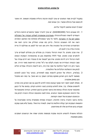 ‫ונתונים‬ ‫הנהלות‬ ,‫עסקים‬ ‫על‬
‫ע"י‬ ‫נכתב‬‫עו"ד‬ ‫רו"ח‬ ,‫צדוק‬ ‫נועם‬cisa
sys.co.il-www.acc
‫ארגון‬ ,‫ארגוני‬ ‫יועץ‬ ,‫קורן‬ ‫יוסי‬‫ארגונים‬
www.yossikoren.com
4
‫במקביל‬‫אתגר‬ ‫זהו‬ .‫תוצאות‬ ‫ממוקדת‬ ‫ניהולית‬ ‫תרבות‬ ‫לבנות‬ ‫צורך‬ ‫יש‬ ‫הנתונים‬ ‫מסד‬ ‫לבניית‬
.‫אפשרי‬ ‫בהחלט‬ ‫אבל‬ ‫פשוט‬ ‫לא‬‫איך‬‫עושים‬‫זאת‬.
‫ישנם‬3.‫עליהם‬ ‫להקפיד‬ ‫שחשוב‬ ‫דגשים‬
1.‫לוח‬‫ניהולי‬ ‫שעונים‬DASHBOARD)‫ניהוליים‬ ‫ודוחות‬ ‫פרמטרים‬ ‫מספר‬ ‫להגדיר‬ ‫צורך‬ ‫יש‬ .)
‫המנהל/ההנהלה‬ ‫לרשות‬ ‫העומדים‬‫המנהל/ת‬ ‫של‬ ‫העבודה‬ ‫לשולחן‬ ‫אוטומטית‬ ‫ומעודכנים‬
‫המערכת‬ ‫ידי‬ ‫על‬ ‫יזום‬ ‫באופן‬‫כשמנהל‬ ‫בוקר‬ ‫כל‬ ‫כלומר‬ .‫/ת‬‫פותח‬‫/ת‬‫הוא‬ ‫המחשב‬ ‫את‬‫/היא‬
‫שנהג‬ ‫כמו‬ ‫בדיוק‬ ,‫הניהולי‬ ‫השעונים‬ ‫לוח‬ ‫את‬ ‫רואה‬‫ה‬‫את‬ ‫רואה‬ ‫הרכב‬ ‫את‬ ‫מדליק‬
‫נורית‬ ‫לו‬ ‫שנדלקת‬ ‫או‬ ‫לנסוע‬ ‫יכול‬ ‫הוא‬ ‫אם‬ ‫ויודע‬ ‫שלו‬ ‫המכונית‬ ‫של‬ ‫המרכזיים‬ ‫הפרמטרים‬
.‫לב‬ ‫לשים‬ ‫צריך‬ ‫אליה‬ ‫אזהרה‬
2.‫שיח‬‫סביב‬‫נתונים‬.‫כל‬‫השיח‬‫הניהולי‬‫בחברה‬‫לעובדי‬ ‫מנהלים‬ ‫ובין‬ ‫מנהלים‬ ‫בין‬‫ם‬‫צריך‬
.‫נתונים‬ ‫סביב‬ ‫להתקיים‬‫לזלזל‬ ‫מבלי‬‫או‬ ‫בטן‬ ‫בתחושות‬‫באינטואיצי‬‫העסקית‬ ‫ה‬‫הבסיס‬
‫את‬ ‫"פגשתי‬ ‫כגון‬ ‫שיח‬ .‫נתונים‬ ‫להיות‬ ‫חייב‬ ‫הניהולי‬ ‫לשיח‬X‫ועל‬ ‫עבודה‬ ‫יזרים‬ ‫הוא‬ ‫ובעתיד‬
‫אם‬ .‫זהירה‬ ‫מאוד‬ ‫התייחסות‬ ‫מחייב‬ "‫כ"א‬ ‫עוד‬ ‫לקלוט‬ ‫מעוניין‬ ‫אני‬ ‫העתידית‬ ‫הבטחה‬ ‫סמך‬
‫החל‬ ‫לקבל‬ ‫היה‬ ‫ניתן‬ ‫בעבר‬‫הכלים‬ ‫עומדים‬ ‫ההנהלה‬ ‫לרשות‬ ‫כיום‬ ,‫כזה‬ ‫שיח‬ ‫סמך‬ ‫על‬ ‫טות‬
.‫החלטותיה‬ ‫של‬ ‫הכלכליות‬ ‫ההשלכות‬ ‫את‬ ‫לבחון‬
3.‫בנצ‬‫לנתונים‬ ‫הנוגע‬ ‫בכל‬ ‫בעיקר‬ ,‫למתחרים‬ ‫עצמו‬ ‫להשוות‬ ‫הארגון‬ ‫של‬ ‫היכולת‬ .‫'מרק‬
‫מתנהל‬ ‫הוא‬ ‫כמה‬ ‫עד‬ ,‫פועל‬ ‫הוא‬ ‫בו‬ ‫העסקי‬ ‫במרחב‬ ‫ממוקם‬ ‫הארגון‬ ‫היכן‬ ‫לדעת‬ ‫מאפשר‬
.‫אפקטיבי‬ ‫ובאופן‬ ‫נכון‬
4.‫מו‬‫דפוסי‬ ‫לאמץ‬ ‫מלץ‬‫מחוייב‬ ‫אינו‬ ‫הארגון‬ ‫אם‬ ‫גם‬ ‫ולרבעון‬ ‫לחדש‬ ‫אחת‬ ‫קבועים‬ ‫שוטף‬ ‫דווח‬
‫שכאלה‬ ‫לדפוסים‬,‫קרי‬ .‫אחת‬.‫הקודם‬ ‫החודש‬ ‫ביצועי‬ ‫נבחנים‬ ‫לחודש‬‫בסיומו‬‫של‬‫כל‬‫רבעון‬
‫מתכנסת‬‫ישיבת‬‫הנהלה‬‫ובוחנת‬‫את‬‫ביצועי‬‫הארגון‬‫ברבעון‬‫האחרון‬.‫הבחינה‬‫מתבצעת‬‫אל‬
‫מול‬‫הדוחות‬‫המונפקים‬‫ממסד‬‫הנתונים‬.‫את‬ ‫לבחון‬ ‫החברה‬ ‫הנהלת‬ ‫מתכנסת‬ ‫לשנה‬ ‫אחת‬
.‫הקודמת‬ ‫השנה‬ ‫של‬ ‫העסקיים‬ ‫הביצועים‬
‫בחינת‬‫ביצועי‬‫החברה‬‫בראיה‬‫חודשית‬,‫רבעונית‬‫ושנתית‬‫מאפשרת‬‫בחינה‬‫אסטרטגית‬‫על‬
‫התוצאות‬‫העסקיות‬‫תוך‬‫קבלת‬‫החלטות‬‫נדרשות‬.‫לכאורה‬‫טריוויאלי‬.‫בפועל‬‫בלא‬‫מעט‬‫עסקים‬
‫שעבדנו‬‫בהם‬‫תהליכים‬‫אלה‬‫לא‬‫מתרחשים‬.
‫העסקיים‬ ‫הביצועים‬ ‫את‬ ‫ישפרו‬ ‫נתונים‬ ‫מבוססת‬ ‫עסקית‬ ‫תרבות‬ ‫להטמיע‬ ‫שישכילו‬ ‫הנהלות‬
.‫משמעותי‬ ‫באופן‬
 