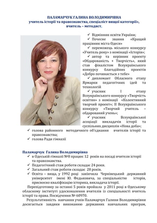 ПАЛАМАРЧУК ГАЛИНА ВОЛОДИМИРІВНА
учитель історії та правознавства, спеціаліст вищої категорії»,
вчитель – методист,
 Відмінник освіти України;
 Почесне звання «Кращий
працівник міста Одеси»
 переможець міського конкурсу
«Учитель року» з номінації «Історія»;
 автор та керівник проекту
«Обдарованість + Творчість», який
став фіналістом Всеукраїнського
конкурсу благодійних проектів
«Добро починається з тебе»
 дипломант Обласного етапу
Ярмарки педагогічних ідей та
технологій
 учасник І етапу
Всеукраїнського конкурсу «Творчість
освітян» з номінації «Колективний
творчий проект»; ІІ Всеукраїнського
конкурсу «Творчий учитель –
обдарований учень»;
 учасник Всеукраїнської
асоціації викладачів історії та
суспільних дисциплін «Нова доба»;
 голова районного методичного об’єднання вчителів історії та
правознавства;
 голова Ради гімназії
Паламарчук Галина Володимирівна
 в Одеській гімназії №8 працює 12 років на посаді вчителя історії
та правознавства.
 Педагогічний стаж роботи складає 24 роки.
 Загальний стаж роботи складає 28 років.
 Освіта – вища, у 1992 році закінчила Чернівецький державний
університет імені Ю. Федьковича, за спеціальністю історія,
присвоєно кваліфікацію історика, викладача історії.
Перепідготовку за останні 5 років пройшла у 2011 році в Одеському
обласному інституті удосконалення вчителів із спеціальності вчитель
історії та права. Посвідчення № 60970.
Результативність навчання учнів Паламарчук Галини Володимирівни
досягається завдяки виконанню державних навчальних програм,
 