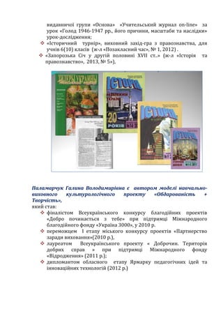 видавничої групи «Основа» «Учительський журнал on-line» за
урок «Голод 1946-1947 рр., його причини, масштаби та наслідки»
урок-дослідження;
 «Історичний турнір», виховний захід-гра з правознавства, для
учнів 6(10) класів (ж-л «Позакласний час», № 1, 2012) .
 «Запорозька Січ у другій половині ХVІІ ст..» (ж-л «Історія та
правознавство», 2013, № 5»),
Паламарчук Галина Володимирівна є автором моделі навчально-
виховного культурологічного проекту «Обдарованість +
Творчість»,
який став:
 фіналістом Всеукраїнського конкурсу благодійних проектів
«Добро починається з тебе» при підтримці Міжнародного
благодійного фонду «Україна 3000», у 2010 р.
 переможцем І етапу міського конкурсу проектів «Партнерство
заради виховання»(2010 р.),
 лауреатом Всеукраїнського проекту « Доброчин. Територія
добрих справ » при підтримці Міжнародного фонду
«Відродження» (2011 р.);
 дипломантом обласного етапу Ярмарку педагогічних ідей та
інноваційних технологій (2012 р.)
 