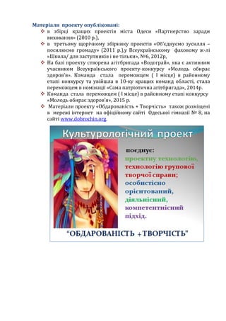 Матеріали проекту опубліковані:
 в збірці кращих проектів міста Одеси «Партнерство заради
виховання» (2010 р.),
 в третьому щорічному збірнику проектів «Об’єднуємо зусилля –
посилюємо громаду» (2011 р.),у Всеукраїнському фаховому ж-лі
«Школа/ для заступників і не тільки», №6, 2012р,
 На базі проекту створена агітбригада «Водограй», яка є активним
учасником Всеукраїнського проекту-конкурсу «Молодь обирає
здоров’я». Команда стала переможцем ( І місце) в районному
етапі конкурсу та увійшла в 10-ку кращих команд області, стала
переможцем в номінації «Сама патріотична агітбригада», 2014р.
 Команда стала переможцем ( І місце) в районному етапі конкурсу
«Молодь обирає здоров’я», 2015 р.
 Матеріали проекту «Обдарованість + Творчість» також розміщені
в мережі інтернет на офіційному сайті Одеської гімназії № 8, на
сайті www.dobrochin.org.
 