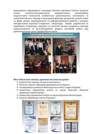 дотримання «Державного стандарту базової середньої освіти» (освітня
галузь «Суспільствознавство»), використанню інноваційних
педагогічних технологій, особистісно орієнтованого, системного та
компетентнісного підходу у викладанні фахових дисциплін, різних типів
та форм уроків, індивідуальної та диференційованої роботи з учнями;
використання наукової історичної літератури, творів української та
зарубіжної літератури, народної та сучасної музики, широкого спектру
відеоматеріалів та мультимедійних джерел, постійній роботі над
удосконаленням свого професійного рівня.
Має педагогічні звання, грамоти та інші нагороди :
 педагогічне звання «вчитель-методист»,
 Почесне звання «Кращий працівник міста Одеси»,
 нагороджена грамотою Міністерства освіти і науки України,
 грамотами управління освіти та науки Одеської обласної
державної адміністрації ,
 грамотами управління освіти та науки Одеської міської ради,
 знаком «Відмінник освіти України».
 