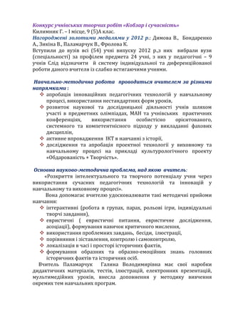 Конкурс учнівських творчих робіт «Кобзар і сучасність»
Килимник Г. – І місце, 9 (5)А клас.
Нагороджені золотими медалями у 2012 р.: Димова В., Бондаренко
А., Зикіна В., Паламарчук В., Фролова К.
Вступили до вузів всі (54) учні випуску 2012 р.,з них вибрали вузи
(спеціальності) за профілем предмета 24 учні, з них у педагогічні – 9
учнів Слід відзначити й систему індивідуальної та диференційованої
роботи даного вчителя із слабко встигаючими учнями.
Навчально-методична робота проводиться вчителем за різними
напрямками :
 апробація інноваційних педагогічних технологій у навчальному
процесі, використання нестандартних форм уроків,
 розвиток наукової та дослідницької діяльності учнів шляхом
участі в предметних олімпіадах, МАН та учнівських практичних
конференціях, використання особистісно орієнтованого,
системного та компетентнісного підходу у викладанні фахових
дисциплін,
 активне впровадження ІКТ в навчанні з історії,
 дослідження та апробація проектної технології у виховному та
навчальному процесі на прикладі культурологічного проекту
«Обдарованість + Творчість».
Основна науково-методична проблема, над якою вчитель:
«Розкриття інтелектуального та творчого потенціалу учня через
використання сучасних педагогічних технологій та інновацій у
навчальному та виховному процесі».
Вона допомагає вчителю удосконалювати такі методичні прийоми
навчання:
 інтерактивні (робота в групах, парах, рольові ігри, індивідуальні
творчі завдання),
 евристичні ( евристичні питання, евристичне дослідження,
асоціації), формування навичок критичного мислення,
 використання проблемних завдань, бесіди, ілюстрації,
 порівняння і зіставлення, контролю і самоконтролю,
 локалізація в часі і просторі історичних фактів,
 формування образних та образно-емоційних знань головних
історичних фактів та історичних осіб.
Вчитель Паламарчук Галина Володимирівна має свої наробки
дидактичних матеріалів, тестів, ілюстрацій, електронних презентацій,
мультимедійних уроків, внесла доповнення у методику вивчення
окремих тем навчальних програм.
 