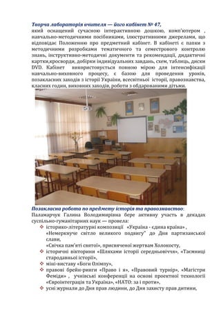 Творча лабораторія вчителя — його кабінет № 47,
який оснащений сучасною інтерактивною дошкою, комп’ютером ,
навчально-методичними посібниками, ілюстративними джерелами, що
відповідає Положенню про предметний кабінет. В кабінеті є папки з
методичними розробками тематичного та семестрового контролю
знань, інструктивно-методичні документи та рекомендації, дидактичні
картки,кросворди, добірки індивідуальних завдань, схем, таблиць, диски
DVD. Кабінет використовується повною мірою для інтенсифікації
навчально-виховного процесу, є базою для проведення уроків,
позакласних заходів з історії України, всесвітньої історії, правознавства,
класних годин, виховних заходів, роботи з обдарованими дітьми.
Позакласна робота по предмету історія та правознавство:
Паламарчук Галина Володимирівна бере активну участь в декадах
суспільно-гуманітарних наук — провела:
 історико-літературні композиції «Україна - єдина країна» ,
«Немеркнуче світло великого подвигу" до Дня партизанської
слави,
«Свічка пам’яті святої», присвяченої жертвам Холокосту,
 історичні вікторини «Шляхами історії середньовіччя», «Таємниці
стародавньої історії»,
 міні-виставу «Боги Олімпу»,
 правові брейн-ринги «Право і я», «Правовий турнір», «Магістри
Феміди» , учнівські конференції на основі проектної технології
«Євроінтеграція та Україна», «НАТО: за і проти»,
 усні журнали до Дня прав людини, до Дня захисту прав дитини,
 