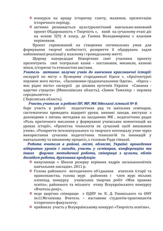  конкурси на кращу історичну газету, малюнок, презентацію
історичного періоду,
 активно розвивається культурологічний навчально-виховний
проект Обдарованість + Творчість », який на сучасному етапі діє
на основі 5(9) А класу, де Галина Володимирівна є класним
керівником.
Проект спрямований на створення оптимальних умов для
формування творчої особистості, розкриття її обдарувань задля
найповнішої реалізації у власному і громадському житті.
Щороку напередодні Новорічних свят учасники проекту
презентують свої театральні казки - постановки, мюзикли, казкові
мікси, історичні та етнологічні вистави.
Учитель активно залучає учнів до вивчення краєзнавчої історії:
екскурсії по місту « Вулицями стародавньої Одеси », «Архітектурні
перлини мого міста», «Засновники-градоначальники Одеси», «Одеса –
моє рідне місто» екскурсії до цікавих куточків України «Саванна -
царство страусів» (Миколаївська область), «Замок Тамплієр – перлина
середньовіччя »
( Херсонська область).
Участь учителя в роботі ПР, МР, МК Одеської гімназії № 8:
бере участь в роботі педагогічних рад та шкільних семінарах,
систематично проводить відкриті уроки, виховні заходи, виступає з
доповідями з питань методики на засіданнях МК , педагогічних радах
«Роль критичного мислення у формуванні учнівських компетенцій на
уроках історії», «Проектна технологія як сучасний засіб виховання
учнів», «Розкриття інтелектуального та творчого потенціалу учня через
використання сучасних педагогічних технологій та інновацій у
навчальному та виховному процесі», є головою Ради гімназії.
Робота вчителя в районі, місті, області, Україні: проведення
відкритих уроків і заходів, участь у семінарах, конференціях та
інших формах методичної роботи, співпраця з вузами, обмін
досвідом роботи, друкована продукція:
 випускниця « Школи резерву керівних кадрів загальноосвітніх
навчальних закладів». 2011 р.
 Голова районного методичного об’єднання вчителів історії та
правознавства, голова журі районних і член журі міських
олімпіад, конкурсу учнівських творчих робіт «Моя правова
освіта»; районного та міського етапу Всеукраїнського конкурсу
«Вчитель року»,
 веде щорічно співпрацю з ОДПУ ім. К. Д. Ушинського та ОНУ
ім.І.І.Мєчнікова. Вчитель – наставник студентів-практикантів
історичного факультету;
 прийняла участь у Всеукраїнському конкурсі «Творчість освітян»,
 