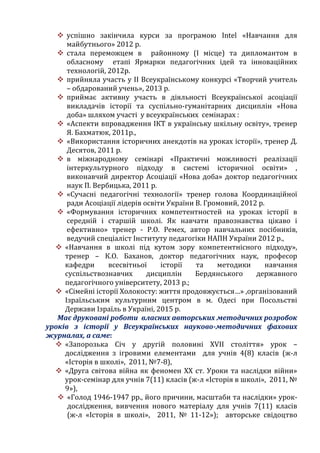  успішно закінчила курси за програмою Intel «Навчання для
майбутнього» 2012 р.
 стала переможцем в районному (І місце) та дипломантом в
обласному етапі Ярмарки педагогічних ідей та інноваційних
технологій, 2012р.
 прийняла участь у ІІ Всеукраїнському конкурсі «Творчий учитель
– обдарований учень», 2013 р.
 приймає активну участь в діяльності Всеукраїнської асоціації
викладачів історії та суспільно-гуманітарних дисциплін «Нова
доба» шляхом участі у всеукраїнських семінарах :
 «Аспекти впровадження ІКТ в українську шкільну освіту», тренер
Я. Бахматюк, 2011р.,
 «Використання історичних анекдотів на уроках історії», тренер Д.
Десятов, 2011 р.
 в міжнародному семінарі «Практичні можливості реалізації
інтеркультурного підходу в системі історичної освіти» ,
виконавчий директор Асоціації «Нова доба» доктор педагогічних
наук П. Вербицька, 2011 р.
 «Сучасні педагогічні технології» тренер голова Координаційної
ради Асоціації лідерів освіти України В. Громовий, 2012 р.
 «Формування історичних компетентностей на уроках історії в
середній і старшій школі. Як навчати правознавства цікаво і
ефективно» тренер - Р.О. Ремех, автор навчальних посібників,
ведучий спеціаліст Інституту педагогіки НАПН України 2012 р.,
 «Навчання в школі під кутом зору компетентнісного підходу»,
тренер – К.О. Баханов, доктор педагогічних наук, професор
кафедри всесвітньої історії та методики навчання
суспільствознавчих дисциплін Бердянського державного
педагогічного університету, 2013 р.;
 «Сімейні історії Холокосту: життя продовжується…» ,організований
Ізраїльським культурним центром в м. Одесі при Посольстві
Держави Ізраїль в Україні, 2015 р.
Має друковані роботи власних авторських методичних розробок
уроків з історії у Всеукраїнських науково-методичних фахових
журналах, а саме:
 «Запорозька Січ у другій половині ХVІІ століття» урок –
дослідження з ігровими елементами для учнів 4(8) класів (ж-л
«Історія в школі», 2011, №7-8),
 «Друга світова війна як феномен ХХ ст. Уроки та наслідки війни»
урок-семінар для учнів 7(11) класів (ж-л «Історія в школі», 2011, №
9»),
 «Голод 1946-1947 рр., його причини, масштаби та наслідки» урок-
дослідження, вивчення нового матеріалу для учнів 7(11) класів
(ж-л «Історія в школі», 2011, № 11-12»); авторське свідоцтво
 
