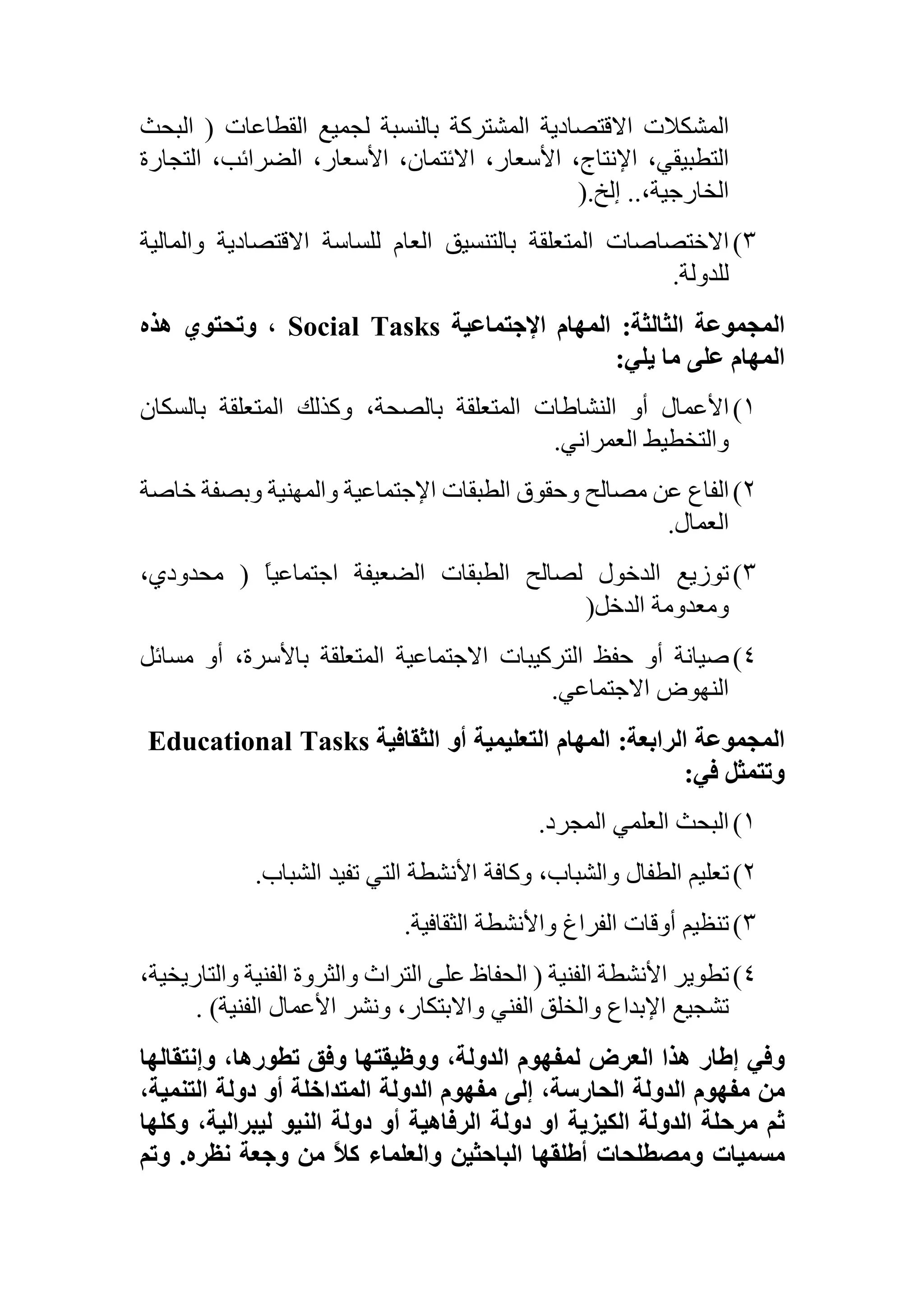 ‫المشكالت‬‫االقتصادية‬‫المشتركة‬‫بالنسبة‬‫لجميع‬‫القطاعات‬(‫ال‬‫بحث‬
،‫التطبيقي‬،‫اإلنتاج‬،‫األسعار‬،‫االئتمان‬،‫األسعار‬،‫الضرائب‬‫الت‬‫جارة‬
،‫الخارجية‬..‫إلخ‬).
3)‫االختصاصات‬‫المتعلقة‬‫بالتنسيق‬‫العام‬‫للساسة‬‫االقتصادية‬‫و‬‫المالية‬
‫للدولة‬.
‫المجموعة‬‫الثالثة‬:‫المهام‬‫اإلجتماعية‬Social Tasks،‫وتحتوي‬‫هذه‬
‫المهام‬‫على‬‫ما‬‫يلي‬:
1)‫األعمال‬‫أو‬‫النشاطات‬‫المتعلقة‬،‫بالصحة‬‫وكذلك‬‫المتعلقة‬‫بالسكان‬
‫والتخطيط‬‫العمراني‬.
2)‫الفاع‬‫عن‬‫مصالح‬‫وحقوق‬‫الطبقات‬‫اإلجتماعية‬‫والمهنية‬‫وبصفة‬‫خ‬‫اصة‬
‫العمال‬.
3)‫توزيع‬‫الدخول‬‫لصالح‬‫الطبقات‬‫الضعيفة‬ً‫ا‬‫اجتماعي‬(،‫محدودي‬
‫ومعدومة‬‫الدخل‬)
4)‫صيانة‬‫أو‬‫حفظ‬‫التركيبات‬‫االجتماعية‬‫المتعلقة‬،‫باألسرة‬‫أو‬‫مسا‬‫ئل‬
‫النهوض‬‫االجتماعي‬.
‫المجموعة‬‫الرابعة‬:‫المهام‬‫التعليمية‬‫أو‬‫الثقافية‬Educational Tasks
‫وتتمثل‬‫في‬:
1)‫البحث‬‫العلمي‬‫المجرد‬.
2)‫تعليم‬‫الطفال‬،‫والشباب‬‫وكافة‬‫األنشطة‬‫التي‬‫تفيد‬‫الشباب‬.
3)‫تنظيم‬‫أوقات‬‫الفراغ‬‫واألنشطة‬‫الثقافية‬.
4)‫تطوير‬‫األنشطة‬‫الفنية‬(‫الحفاظ‬‫على‬‫التراث‬‫والثروة‬‫الفنية‬‫و‬،‫التاريخية‬
‫تشجيع‬‫اإلبداع‬‫والخلق‬‫الفني‬،‫واالبتكار‬‫ونشر‬‫األعمال‬‫الفنية‬).
‫وفي‬‫إ‬‫طار‬‫هذا‬‫العرض‬‫لمفهوم‬،‫الدولة‬‫ووظيقتها‬‫وفق‬،‫تطورها‬‫وإنتقالها‬
‫من‬‫مفهوم‬‫الدولة‬،‫الحارسة‬‫إلى‬‫مفهوم‬‫الدولة‬‫المتداخلة‬‫أو‬‫دولة‬،‫التنمية‬
‫ثم‬‫مرحلة‬‫الدولة‬‫الكيزية‬‫او‬‫دولة‬‫الرفاهية‬‫أو‬‫دولة‬‫النيو‬،‫ليبرالية‬‫وكلها‬
‫مسميات‬‫ومصطلحات‬‫أطلقها‬‫الباحثين‬‫والعلماء‬ً‫ال‬‫ك‬‫من‬‫وجعة‬‫نظره‬.‫وتم‬
 
