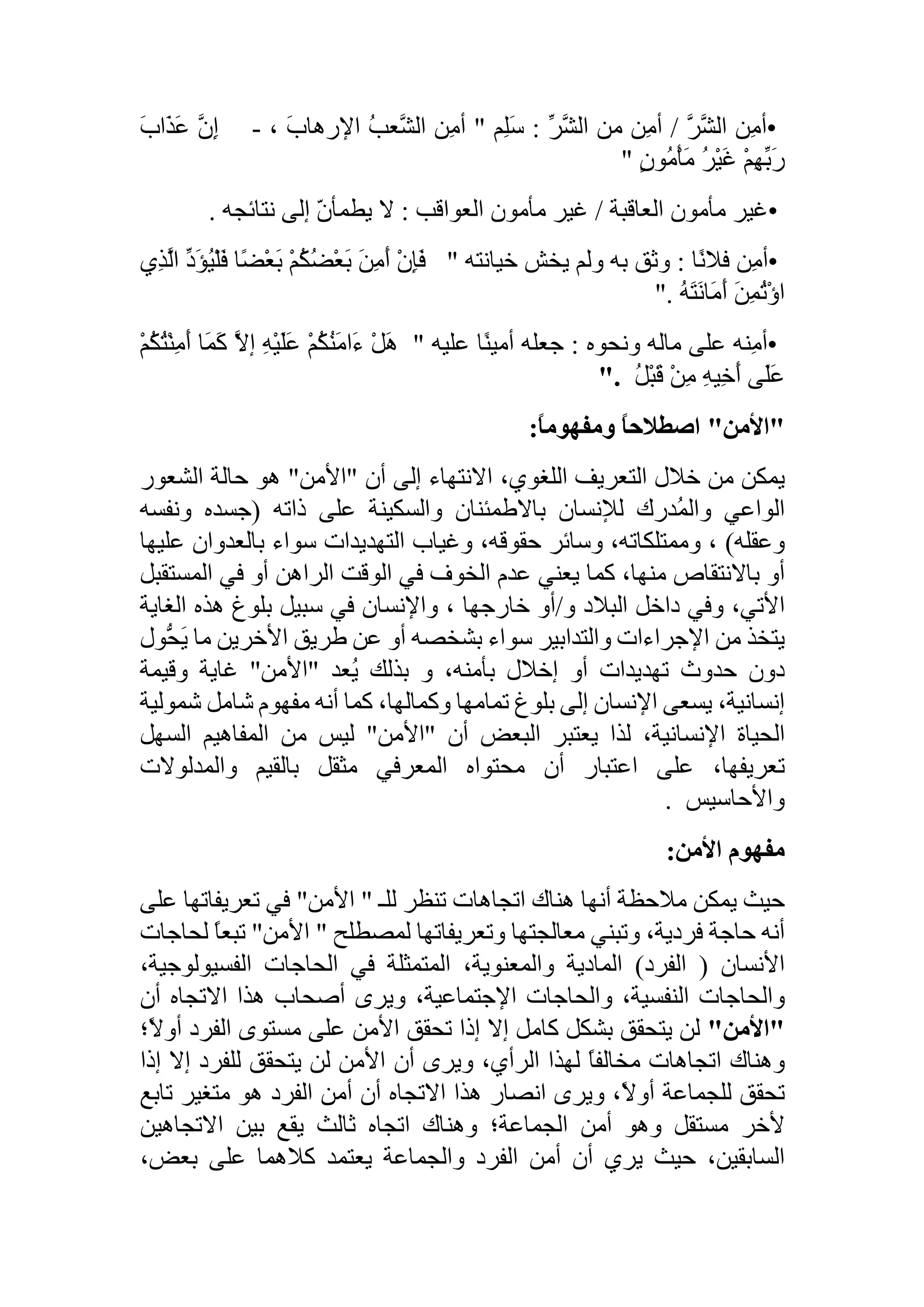 •‫ِن‬‫م‬‫أ‬َّ‫َّر‬‫الش‬/‫ِن‬‫م‬‫أ‬‫من‬ِّ‫َّر‬‫الش‬:‫ِم‬‫ل‬َ‫س‬"‫ِن‬‫م‬‫أ‬ُ‫ب‬‫َّع‬‫الش‬َ‫ب‬‫اإلرها‬،-َّ‫ِن‬‫إ‬َ‫ع‬َ‫ب‬‫َا‬‫ذ‬
ْ‫م‬ِ‫ه‬ِّ‫َب‬‫ر‬ُ‫ر‬ْ‫ي‬َ‫غ‬ٍ‫ن‬‫ُو‬‫م‬ْ‫أ‬َ‫م‬"
•‫غير‬‫مأمون‬‫العاقبة‬/‫غير‬‫مأمون‬‫العواقب‬:‫ال‬ّ‫ن‬‫يطمأ‬‫إلى‬‫نتائجه‬.
•‫ِن‬‫م‬‫أ‬‫ًا‬‫ن‬‫فال‬:‫وثق‬‫به‬‫ولم‬‫يخش‬‫خيانته‬"ْ‫ن‬ِ‫إ‬َ‫ف‬َ‫ن‬ِ‫م‬َ‫أ‬ْ‫م‬ُ‫ك‬ُ‫ض‬ْ‫ع‬َ‫ب‬‫ًا‬‫ض‬ْ‫ع‬َ‫ب‬ُ‫ي‬ْ‫ل‬َ‫ف‬ِّ‫َد‬‫ؤ‬‫ِي‬‫ذ‬َّ‫ال‬
َ‫ن‬ِ‫م‬ُ‫ت‬ْ‫ؤ‬‫ا‬ُ‫ه‬َ‫ت‬َ‫ن‬‫َا‬‫م‬َ‫أ‬".
•‫ِنه‬‫م‬‫أ‬‫على‬‫ماله‬‫ونحوه‬:‫جعله‬‫ًا‬‫ن‬‫أمي‬‫عليه‬"ْ‫ل‬َ‫ه‬ْ‫م‬ُ‫ك‬ُ‫ن‬َ‫م‬‫َا‬‫ء‬ِ‫ه‬ْ‫ي‬َ‫ل‬َ‫ع‬َّ‫إال‬‫َا‬‫م‬َ‫ك‬ُ‫ت‬ْ‫ن‬ِ‫م‬َ‫أ‬ْ‫م‬ُ‫ك‬
‫َى‬‫ل‬َ‫ع‬ِ‫ه‬‫ِي‬‫خ‬َ‫أ‬ْ‫ن‬ِ‫م‬ُ‫ل‬ْ‫ب‬َ‫ق‬".
"‫األمن‬"ً‫ا‬‫اصطالح‬ً‫ا‬‫ومفهوم‬:
‫يمكن‬‫من‬‫خالل‬‫التعريف‬،‫اللغوي‬‫االنتهاء‬‫إلى‬‫أن‬"‫األمن‬"‫هو‬‫حالة‬‫الشعور‬
‫الواعي‬‫ُدرك‬‫م‬‫وال‬‫لإلنسان‬‫باالطمئنان‬‫والسكينة‬‫على‬‫ذاته‬(‫جسده‬‫ونفسه‬
‫وعقله‬)،،‫وممتلكاته‬‫وسائر‬،‫حقوقه‬‫وغياب‬‫التهديدات‬‫سواء‬‫بالعدوان‬‫ع‬‫ليها‬
‫أو‬‫باالنتقاص‬،‫منها‬‫كما‬‫يعني‬‫عدم‬‫الخوف‬‫في‬‫الوقت‬‫الراهن‬‫أو‬‫في‬‫المست‬‫قبل‬
،‫األتي‬‫وفي‬‫داخل‬‫البالد‬‫و‬/‫أو‬‫خارجها‬،‫واإلنسان‬‫في‬‫سبيل‬‫بلوغ‬‫هذه‬‫الغا‬‫ية‬
‫يتخذ‬‫من‬‫اإلجراءات‬‫والتدابير‬‫سواء‬‫بشخصه‬‫أو‬‫عن‬‫طريق‬‫األخرين‬‫ما‬َ‫ي‬‫ُّول‬‫ح‬
‫دون‬‫حدوث‬‫تهديدات‬‫أو‬‫إخالل‬،‫بأمنه‬‫و‬‫بذلك‬‫ُعد‬‫ي‬"‫األمن‬"‫غاية‬‫وقيمة‬
،‫إنسانية‬‫يسعى‬‫اإلنسان‬‫إلى‬‫بلوغ‬‫تمامها‬،‫وكمالها‬‫كما‬‫أنه‬‫مفهوم‬‫شامل‬‫ش‬‫مولية‬
‫الحياة‬،‫اإلنسانية‬‫لذا‬‫يعتبر‬‫البعض‬‫أن‬"‫األمن‬"‫ليس‬‫من‬‫المفاهيم‬‫السه‬‫ل‬
،‫تعريفها‬‫على‬‫اعتبار‬‫أن‬‫محتواه‬‫المعرفي‬‫مثقل‬‫بالقيم‬‫والمدلوالت‬
‫واألحاسيس‬.
‫مفهوم‬‫األمن‬:
‫حيث‬‫يمكن‬‫مالحظة‬‫أنها‬‫هناك‬‫اتجاهات‬‫تنظر‬‫للـ‬"‫األمن‬"‫في‬‫تعريفاتها‬‫ع‬‫لى‬
‫أنه‬‫حاجة‬،‫فردية‬‫وتبني‬‫معالجتها‬‫وتعريفاتها‬‫لمصطلح‬"‫األمن‬"ً‫ا‬‫تبع‬‫ل‬‫حاجات‬
‫األنسان‬(‫الفرد‬)‫المادية‬،‫والمعنوية‬‫المتمثلة‬‫في‬‫الحاجات‬،‫الفسيولوجية‬
‫والحاجات‬،‫النفسية‬‫والحاجات‬،‫اإلجتماعية‬‫ويرى‬‫أصحاب‬‫هذا‬‫االتجاه‬‫أن‬
"‫األمن‬"‫لن‬‫يتحقق‬‫بشكل‬‫كامل‬‫إال‬‫إذا‬‫تحقق‬‫األمن‬‫على‬‫مستوى‬‫الفرد‬‫أ‬‫ً؛‬‫ال‬‫و‬
‫وهناك‬‫اتجاهات‬ً‫ا‬‫مخالف‬‫لهذا‬،‫الرأي‬‫ويرى‬‫أن‬‫األمن‬‫لن‬‫يتحقق‬‫للفرد‬‫إال‬‫إذ‬‫ا‬
‫تحقق‬‫للجماعة‬،ً‫ال‬‫أو‬‫ويرى‬‫انصار‬‫هذا‬‫االتجاه‬‫أن‬‫أمن‬‫الفرد‬‫هو‬‫متغير‬‫تاب‬‫ع‬
‫ألخر‬‫مستقل‬‫وهو‬‫أمن‬‫الجماعة؛‬‫وهناك‬‫اتجاه‬‫ثالث‬‫يقع‬‫بين‬‫االتجاهين‬
،‫السابقين‬‫حيث‬‫يري‬‫أن‬‫أمن‬‫الفرد‬‫والجماعة‬‫يعتمد‬‫كالهما‬‫على‬،‫بعض‬
 