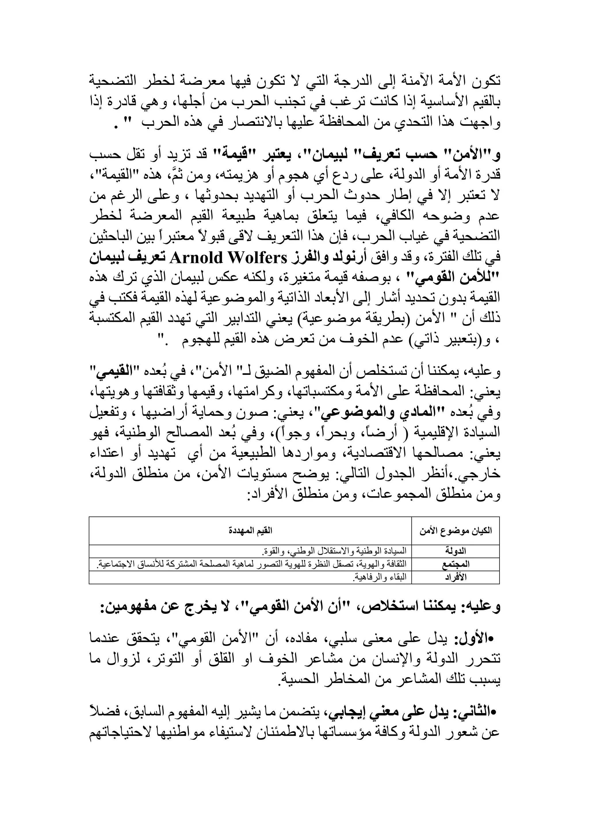‫تكون‬‫األمة‬‫اآلمنة‬‫إلى‬‫الدرجة‬‫التي‬‫ال‬‫تكون‬‫فيها‬‫معرضة‬‫لخطر‬‫التضحية‬
‫بالقيم‬‫األساسية‬‫إذا‬‫كانت‬‫ترغب‬‫في‬‫تجنب‬‫الحرب‬‫من‬،‫أجلها‬‫وهي‬‫قادرة‬‫إ‬‫ذا‬
‫واجهت‬‫هذا‬‫التحدي‬‫من‬‫المحافظة‬‫عليها‬‫باالنتصار‬‫في‬‫هذه‬‫الحرب‬. "
‫و‬"‫األمن‬"‫حسب‬‫تعريف‬"‫لبيمان‬"،‫يعتبر‬"‫قيمة‬"‫قد‬‫تزيد‬‫أو‬‫تقل‬‫ح‬‫سب‬
‫قدرة‬‫األمة‬‫أو‬،‫الدولة‬‫على‬‫ردع‬‫أي‬‫هجوم‬‫أو‬،‫هزيمته‬‫ومن‬،َّ‫ثم‬‫هذه‬"‫القيمة‬"،
‫ال‬‫تعتبر‬‫إال‬‫في‬‫إطار‬‫حدوث‬‫الحرب‬‫أو‬‫التهديد‬‫بحدوثها‬،‫وعلى‬‫الرغم‬‫من‬
‫عدم‬‫وضوحه‬،‫الكافي‬‫فيما‬‫يتعلق‬‫بماهية‬‫طبيعة‬‫القيم‬‫المعرضة‬‫لخطر‬
‫التضحية‬‫في‬‫غياب‬،‫الحرب‬‫فإن‬‫هذا‬‫التعريف‬‫القى‬ً‫ال‬‫قبو‬ً‫ا‬‫معتبر‬‫ب‬‫ين‬‫الباحثين‬
‫في‬‫تلك‬،‫الفترة‬‫وقد‬‫وافق‬‫أرنولد‬‫والفرز‬Arnold Wolfers‫تعريف‬‫لبيمان‬
"‫لألمن‬‫القومي‬"،‫بوصفه‬‫قيمة‬،‫متغيرة‬‫ولكنه‬‫عكس‬‫لبيمان‬‫الذي‬‫ترك‬‫هذه‬
‫القيمة‬‫بدون‬‫تحديد‬‫أشار‬‫إلى‬‫األبعاد‬‫الذاتية‬‫والموضوعية‬‫لهذه‬‫القيمة‬‫ف‬‫كتب‬‫في‬
‫ذلك‬‫أن‬"‫األمن‬(‫بطريقة‬‫موضوعية‬)‫يعني‬‫التدابير‬‫التي‬‫تهدد‬‫القيم‬‫ال‬‫مكتسبة‬
،‫و‬(‫بتعبير‬‫ذاتي‬)‫عدم‬‫الخوف‬‫من‬‫تعرض‬‫هذه‬‫القيم‬‫للهجوم‬".
،‫وعليه‬‫يمكننا‬‫أن‬‫تستخلص‬‫أن‬‫المفهوم‬‫الضيق‬‫لـ‬"‫األمن‬"،‫في‬‫ُعده‬‫ب‬"‫القيمي‬"
‫يعني‬:‫المحافظة‬‫على‬‫األمة‬،‫ومكتسباتها‬،‫وكرامتها‬‫وقيمها‬‫وثقافتها‬‫وه‬،‫ويتها‬
‫وفي‬‫ُعده‬‫ب‬"‫المادي‬‫والموضوعي‬"،‫يعني‬:‫صون‬‫وحماية‬‫أراضيها‬،‫وتفعي‬‫ل‬
‫السيادة‬‫اإلقليمية‬(،ً‫ا‬‫أرض‬،ً‫ا‬‫وبحر‬ً‫ا‬‫وجو‬)،‫وفي‬‫ُعد‬‫ب‬‫المصالح‬،‫الوطنية‬‫ف‬‫هو‬
‫يعني‬:‫مصالحها‬،‫االقتصادية‬‫ومواردها‬‫الطبيعية‬‫من‬‫أي‬‫تهديد‬‫أو‬‫اعتداء‬
‫خارجي‬.،‫أنظر‬‫الجدول‬‫التالي‬:‫يوضح‬‫مستويات‬‫األمن‬،‫من‬‫منطلق‬،‫الدولة‬
‫ومن‬‫منطلق‬‫ومن‬ ،‫المجموعات‬‫منطلق‬‫األفراد‬:
‫الكيان‬‫موضوع‬‫األمن‬‫القيم‬‫المهددة‬
‫الدولة‬‫السيادة‬‫واالستقالل‬ ‫الوطنية‬،‫الوطني‬‫والقوة‬.
‫المجتمع‬‫الثقافة‬،‫والهوية‬‫تصقل‬‫النظرة‬‫للهوية‬‫التصور‬‫لماهية‬‫المصلحة‬‫المشتركة‬‫لألنساق‬‫اال‬.‫جتماعية‬
‫األفراد‬‫البقاء‬.‫والرفاهية‬
‫وعليه‬:‫يمكننا‬،‫استخالص‬"‫أن‬‫األمن‬‫القومي‬"،‫ال‬‫يخرج‬‫عن‬‫مفهومين‬:
•‫األول‬:‫يدل‬‫على‬‫معنى‬،‫سلبي‬،‫مفاده‬‫أن‬"‫األمن‬‫القومي‬"،‫يتحقق‬‫عندما‬
‫تتحرر‬‫الدولة‬‫واإلنسان‬‫من‬‫مشاعر‬‫الخوف‬‫او‬‫القلق‬‫أو‬،‫التوتر‬‫لزوال‬‫ما‬
‫يسبب‬‫تلك‬‫المشاعر‬‫من‬‫المخاطر‬‫الحسية‬.
•‫الثاني‬:‫يدل‬‫على‬‫معني‬،‫إيجابي‬‫يتضمن‬‫ما‬‫يشير‬‫إليه‬‫المفهوم‬‫الساب‬،‫ق‬ً‫ال‬‫فض‬
‫عن‬‫شعور‬‫الدولة‬‫وكافة‬‫مؤسساتها‬‫باالطمئنان‬‫الستيفاء‬‫مواطنيها‬‫الحت‬‫ياجاتهم‬
 