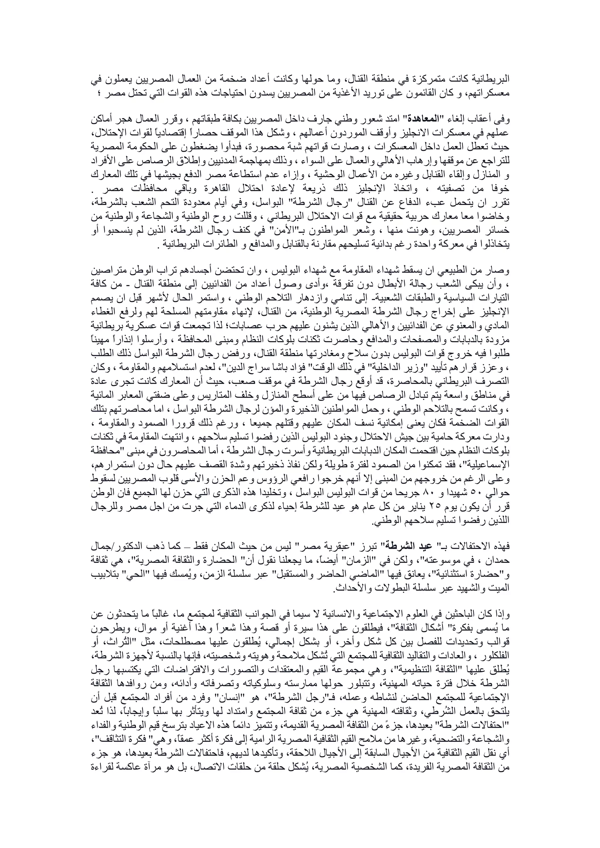 ‫ال‬‫في‬ ‫يعملون‬ ‫المصريين‬ ‫العمال‬ ‫من‬ ‫ضخمة‬ ‫أعداد‬ ‫وكانت‬ ‫حولها‬ ‫وما‬ ،‫القنال‬ ‫منطقة‬ ‫في‬ ‫متمركزة‬ ‫كانت‬ ‫بريطانية‬
‫؛‬ ‫مصر‬ ‫تحتل‬ ‫التي‬ ‫القوات‬ ‫هذه‬ ‫احتياجات‬ ‫يسدون‬ ‫المصريين‬ ‫من‬ ‫األغذية‬ ‫توريد‬ ‫على‬ ‫القائمون‬ ‫كان‬ ‫و‬ ،‫معسكراتهم‬
‫و‬" ‫إلغاء‬ ‫أعقاب‬ ‫فى‬‫المعاهدة‬‫ب‬ ‫المصريين‬ ‫داخل‬ ‫جارف‬ ‫وطني‬ ‫شعور‬ ‫امتد‬ "‫أماكن‬ ‫هجر‬ ‫العمال‬ ‫وقرر‬ ، ‫طبقاتهم‬ ‫كافة‬
،‫اإلحتالل‬ ‫لقوات‬ ً‫ا‬‫إقتصادي‬ ً‫ا‬‫حصار‬ ‫الموقف‬ ‫هذا‬ ‫وشكل‬ ، ‫أعمالهم‬ ‫الموردون‬ ‫وأوقف‬ ‫االنجليز‬ ‫معسكرات‬ ‫في‬ ‫عملهم‬
‫المصرية‬ ‫الحكومة‬ ‫على‬ ‫يضغطون‬ ‫فبدأوا‬ ،‫محصورة‬ ‫شبة‬ ‫قواتهم‬ ‫وصارت‬ ، ‫المعسكرات‬ ‫داخل‬ ‫العمل‬ ‫تعطل‬ ‫حيث‬
‫األ‬ ‫وإرهاب‬ ‫موقفها‬ ‫عن‬ ‫للتراجع‬‫األفراد‬ ‫على‬ ‫الرصاص‬ ‫وإطالق‬ ‫المدنيين‬ ‫بمهاجمة‬ ‫وذلك‬ ، ‫السواء‬ ‫على‬ ‫والعمال‬ ‫هالي‬
‫المعارك‬ ‫تلك‬ ‫في‬ ‫بجيشها‬ ‫الدفع‬ ‫مصر‬ ‫استطاعة‬ ‫عدم‬ ‫وإزاء‬ ، ‫الوحشية‬ ‫األعمال‬ ‫من‬ ‫وغيره‬ ‫القنابل‬ ‫وإلقاء‬ ‫المنازل‬ ‫و‬
‫م‬ ‫محافظات‬ ‫وباقي‬ ‫القاهرة‬ ‫احتالل‬ ‫إلعادة‬ ‫ذريعة‬ ‫ذلك‬ ‫اإلنجليز‬ ‫واتخاذ‬ ، ‫تصفيته‬ ‫من‬ ‫خوفا‬. ‫صر‬
،‫بالشرطة‬ ‫الشعب‬ ‫التحم‬ ‫معدودة‬ ‫أيام‬ ‫وفي‬ ،‫البواسل‬ "‫الشرطة‬ ‫"رجال‬ ‫القنال‬ ‫عن‬ ‫الدفاع‬ ‫عبء‬ ‫يتحمل‬ ‫ان‬ ‫تقرر‬
‫من‬ ‫والوطنية‬ ‫والشجاعة‬ ‫الوطنية‬ ‫روح‬ ‫وقللت‬ ، ‫البريطاني‬ ‫االحتالل‬ ‫قوات‬ ‫مع‬ ‫حقيقية‬ ‫حربية‬ ‫معارك‬ ‫معا‬ ‫وخاضوا‬
‫ك‬ ‫في‬ "‫بـ"األمن‬ ‫المواطنون‬ ‫وشعر‬ ، ‫منها‬ ‫وهونت‬ ،‫المصريين‬ ‫خسائر‬‫أو‬ ‫ينسحبوا‬ ‫لم‬ ‫الذين‬ ،‫الشرطة‬ ‫رجال‬ ‫نف‬
. ‫البريطانية‬ ‫الطائرات‬ ‫و‬ ‫والمدافع‬ ‫بالقنابل‬ ‫مقارنة‬ ‫تسليحهم‬ ‫بدائية‬ ‫رغم‬ ‫واحدة‬ ‫معركة‬ ‫في‬ ‫يتخاذلوا‬
‫متراصين‬ ‫الوطن‬ ‫تراب‬ ‫أجسادهم‬ ‫تحتضن‬ ‫وان‬ ، ‫البوليس‬ ‫شهداء‬ ‫مع‬ ‫المقاومة‬ ‫شهداء‬ ‫يسقط‬ ‫ان‬ ‫الطبيعي‬ ‫من‬ ‫وصار‬
‫األبطال‬ ‫رجالة‬ ‫الشعب‬ ‫يبكى‬ ‫وأن‬ ،‫القنال‬ ‫منطقة‬ ‫إلى‬ ‫الفدائيين‬ ‫من‬ ‫أعداد‬ ‫وصول‬ ‫،وأدى‬ ‫تفرقة‬ ‫دون‬-‫كافة‬ ‫من‬
‫الشعبية‬ ‫والطبقات‬ ‫السياسية‬ ‫التيارات‬-‫يصمم‬ ‫ان‬ ‫قبل‬ ‫ألشهر‬ ‫الحال‬ ‫واستمر‬ ، ‫الوطني‬ ‫التالحم‬ ‫وازدهار‬ ‫تنامي‬ ‫إلى‬
‫لهم‬ ‫المسلحة‬ ‫مقاومتهم‬ ‫إلنهاء‬ ،‫القنال‬ ‫من‬ ،‫الوطنية‬ ‫المصرية‬ ‫الشرطة‬ ‫رجال‬ ‫إخراج‬ ‫على‬ ‫اإلنجليز‬‫الغطاء‬ ‫ولرفع‬
‫بريطانية‬ ‫عسكرية‬ ‫قوات‬ ‫تجمعت‬ ‫لذا‬ ‫عصابات؛‬ ‫حرب‬ ‫عليهم‬ ‫يشنون‬ ‫الذين‬ ‫واألهالي‬ ‫الفدائيين‬ ‫عن‬ ‫والمعنوي‬ ‫المادي‬
ً‫ا‬‫مهين‬ ً‫ا‬‫إنذار‬ ‫وأرسلوا‬ ، ‫المحافظة‬ ‫ومبنى‬ ‫النظام‬ ‫بلوكات‬ ‫ثكنات‬ ‫وحاصرت‬ ‫والمدافع‬ ‫والمصفحات‬ ‫بالدبابات‬ ‫مزودة‬
‫ومغا‬ ‫سالح‬ ‫بدون‬ ‫البوليس‬ ‫قوات‬ ‫خروج‬ ‫فيه‬ ‫طلبوا‬‫الطلب‬ ‫ذلك‬ ‫البواسل‬ ‫الشرطة‬ ‫رجال‬ ‫ورفض‬ ،‫القنال‬ ‫منطقة‬ ‫درتها‬
‫وكان‬ ، ‫والمقاومة‬ ‫استسالمهم‬ ‫لعدم‬ ،"‫الدين‬ ‫سراج‬ ‫باشا‬ ‫فؤاد‬ "‫الوقت‬ ‫ذلك‬ ‫في‬ "‫الداخلية‬ ‫"وزير‬ ‫تأييد‬ ‫قرارهم‬ ‫وعزز‬ ،
‫عادة‬ ‫تجرى‬ ‫كانت‬ ‫المعارك‬ ‫أن‬ ‫حيث‬ ،‫صعب‬ ‫موقف‬ ‫في‬ ‫الشرطة‬ ‫رجال‬ ‫أوقع‬ ‫قد‬ ،‫بالمحاصرة‬ ‫البريطاني‬ ‫التصرف‬
‫من‬ ‫في‬‫المائية‬ ‫المعابر‬ ‫ضفتي‬ ‫وعلى‬ ‫المتاريس‬ ‫وخلف‬ ‫المنازل‬ ‫أسطح‬ ‫على‬ ‫من‬ ‫فيها‬ ‫الرصاص‬ ‫تبادل‬ ‫يتم‬ ‫واسعة‬ ‫اطق‬
‫بتلك‬ ‫محاصرتهم‬ ‫اما‬ ، ‫البواسل‬ ‫الشرطة‬ ‫لرجال‬ ‫والمؤن‬ ‫الذخيرة‬ ‫المواطنين‬ ‫وحمل‬ ، ‫الوطني‬ ‫بالتالحم‬ ‫تسمح‬ ‫وكانت‬ ،
‫جميعا‬ ‫وقتلهم‬ ‫عليهم‬ ‫المكان‬ ‫نسف‬ ‫إمكانية‬ ‫يعنى‬ ‫فكان‬ ‫الضخمة‬ ‫القوات‬، ‫والمقاومة‬ ‫الصمود‬ ‫قرورا‬ ‫ذلك‬ ‫ورغم‬ ،
‫ثكنات‬ ‫في‬ ‫المقاومة‬ ‫وانتهت‬ ، ‫سالحهم‬ ‫تسليم‬ ‫رفضوا‬ ‫الذين‬ ‫البوليس‬ ‫وجنود‬ ‫االحتالل‬ ‫جيش‬ ‫بين‬ ‫حامية‬ ‫معركة‬ ‫ودارت‬
‫"محافظة‬ ‫مبنى‬ ‫في‬ ‫المحاصرون‬ ‫أما‬ ، ‫الشرطة‬ ‫رجال‬ ‫وأسرت‬ ‫البريطانية‬ ‫الدبابات‬ ‫المكان‬ ‫اقتحمت‬ ‫حين‬ ‫النظام‬ ‫بلوكات‬
‫فقد‬ ،"‫اإلسماعيلية‬،‫استمرارهم‬ ‫دون‬ ‫حال‬ ‫عليهم‬ ‫القصف‬ ‫وشدة‬ ‫ذخيرتهم‬ ‫نفاذ‬ ‫ولكن‬ ‫طويلة‬ ‫لفترة‬ ‫الصمود‬ ‫من‬ ‫تمكنوا‬
‫لسقوط‬ ‫المصريين‬ ‫قلوب‬ ‫واألسى‬ ‫الحزن‬ ‫وعم‬ ‫الرؤوس‬ ‫رافعي‬ ‫خرجوا‬ ‫أنهم‬ ‫إال‬ ‫المبنى‬ ‫من‬ ‫خروجهم‬ ‫من‬ ‫الرغم‬ ‫وعلى‬
‫حوالي‬50‫و‬ ‫شهيدا‬80‫التي‬ ‫الذكرى‬ ‫هذه‬ ‫وتخليدا‬ ، ‫البواسل‬ ‫البوليس‬ ‫قوات‬ ‫من‬ ‫جريحا‬‫الوطن‬ ‫فان‬ ‫الجميع‬ ‫لها‬ ‫حزن‬
‫يوم‬ ‫يكون‬ ‫أن‬ ‫قرر‬25‫وللرجال‬ ‫مصر‬ ‫اجل‬ ‫من‬ ‫جرت‬ ‫التي‬ ‫الدماء‬ ‫لذكرى‬ ‫إحياء‬ ‫للشرطة‬ ‫عيد‬ ‫هو‬ ‫عام‬ ‫كل‬ ‫من‬ ‫يناير‬
.‫الوطني‬ ‫سالحهم‬ ‫تسليم‬ ‫رفضوا‬ ‫اللذين‬
"‫بـ‬ ‫االحتفاالت‬ ‫فهذه‬‫الشرطة‬ ‫عيد‬‫فقط‬ ‫المكان‬ ‫حيث‬ ‫من‬ ‫ليس‬ "‫مصر‬ ‫"عبقرية‬ ‫تبرز‬ "–‫الدكتور/جمال‬ ‫ذهب‬ ‫كما‬
‫حمدان‬‫ثقافة‬ ‫هي‬ ،"‫المصرية‬ ‫والثقافة‬ ‫الحضارة‬ "‫أن‬ ‫نقول‬ ‫يجعلنا‬ ‫ما‬ ،ً‫ا‬‫أيض‬ "‫"الزمان‬ ‫في‬ ‫ولكن‬ ،"‫موسوعته‬ ‫في‬ ،
‫بتالبيب‬ "‫"الحي‬ ‫فيها‬ ‫ُمسك‬‫ي‬‫و‬ ،‫الزمن‬ ‫سلسلة‬ ‫عبر‬ "‫والمستقبل‬ ‫الحاضر‬ ‫"الماضي‬ ‫فيها‬ ‫يعانق‬ ،"‫استثنائية‬ ‫و"حضارة‬
.‫واألحداث‬ ‫البطوالت‬ ‫سلسلة‬ ‫عبر‬ ‫والشهيد‬ ‫الميت‬
‫الباحثين‬ ‫كان‬ ‫وإذا‬‫عن‬ ‫يتحدثون‬ ‫ما‬ ً‫ا‬‫غالب‬ ،‫ما‬ ‫لمجتمع‬ ‫الثقافية‬ ‫الجوانب‬ ‫في‬ ‫سيما‬ ‫ال‬ ‫واالنسانية‬ ‫االجتماعية‬ ‫العلوم‬ ‫في‬
‫ويطرحون‬ ،‫موال‬ ‫أو‬ ‫أغنية‬ ‫وهذا‬ ً‫ا‬‫شعر‬ ‫وهذا‬ ‫قصة‬ ‫أو‬ ‫سيرة‬ ‫هذا‬ ‫على‬ ‫فيطلقون‬ ،"‫الثقافة‬ ‫أشكال‬ "‫بفكرة‬ ‫ُسمى‬‫ي‬ ‫ما‬
‫عل‬ ‫ُطلقون‬‫ي‬ ،‫إجمالي‬ ‫بشكل‬ ‫أو‬ ،‫وأخر‬ ‫شكل‬ ‫كل‬ ‫بين‬ ‫للفصل‬ ‫وتحديدات‬ ‫قوالب‬‫أو‬ ،‫ُراث‬‫ت‬‫"ال‬ ‫مثل‬ ،‫مصطلحات‬ ‫يها‬
،‫الشرطة‬ ‫ألجهزة‬ ‫بالنسبة‬ ‫فإنها‬ ،‫وشخصيته‬ ‫وهويته‬ ‫مالمحة‬ ‫ُشكل‬‫ت‬ ‫التي‬ ‫للمجتمع‬ ‫الثقافية‬ ‫والتقاليد‬ ‫والعادات‬ ، ‫الفلكلور‬
‫رجل‬ ‫يكتسبها‬ ‫التي‬ ‫واالفتراضات‬ ‫والتصورات‬ ‫والمعتقدات‬ ‫القيم‬ ‫مجموعة‬ ‫وهي‬ ،"‫التنظيمية‬ ‫"الثقافة‬ ‫عليها‬ ‫ُطلق‬‫ي‬
‫فترة‬ ‫خالل‬ ‫الشرطة‬‫الثقافة‬ ‫روافدها‬ ‫ومن‬ ،‫وأدائه‬ ‫وتصرفاته‬ ‫وسلوكياته‬ ‫ممارسته‬ ‫حولها‬ ‫وتتبلور‬ ،‫المهنية‬ ‫حياته‬
‫أن‬ ‫قبل‬ ‫المجتمع‬ ‫أفراد‬ ‫من‬ ‫وفرد‬ "‫"إنسان‬ ‫هو‬ ،"‫الشرطة‬ ‫فـ"رجل‬ ،‫وعمله‬ ‫لنشاطه‬ ‫الحاضن‬ ‫للمجتمع‬ ‫اإلجتماعية‬
‫و‬ ‫لها‬ ‫وامتداد‬ ‫المجتمع‬ ‫ثقافة‬ ‫من‬ ‫جزء‬ ‫هي‬ ‫المهنية‬ ‫وثقافته‬ ،‫ُرطي‬‫ش‬‫ال‬ ‫بالعمل‬ ‫يلتحق‬‫ل‬ ،ً‫ا‬‫وإيجاب‬ ً‫ا‬‫سلب‬ ‫بها‬ ‫يتأثر‬‫ُعد‬‫ت‬ ‫ذا‬
‫والفداء‬ ‫الوطنية‬ ‫قيم‬ ‫بترسخ‬ ‫االعياد‬ ‫هذه‬ ً‫ا‬‫دائم‬ ‫وتتميز‬ ،‫القديمة‬ ‫المصرية‬ ‫الثقافة‬ ‫من‬ ً‫ء‬‫جز‬ ،‫بعيدها‬ "‫الشرطة‬ ‫"احتفاالت‬
،"‫التثاقف‬ ‫فكرة‬ "‫وهي‬ ،ً‫ا‬‫عمق‬ ‫أكثر‬ ‫فكرة‬ ‫إلى‬ ‫الرامية‬ ‫المصرية‬ ‫الثقافية‬ ‫القيم‬ ‫مالمح‬ ‫من‬ ‫وغيرها‬ ،‫والتضحية‬ ‫والشجاعة‬
‫أي‬‫جزء‬ ‫هو‬ ،‫بعيدها‬ ‫الشرطة‬ ‫فاحتفاالت‬ ،‫لديهم‬ ‫وتأكيدها‬ ،‫الالحقة‬ ‫األجيال‬ ‫إلى‬ ‫السابقة‬ ‫األجيال‬ ‫من‬ ‫الثقافية‬ ‫القيم‬ ‫نقل‬
‫لقراءة‬ ‫عاكسة‬ ‫مرآة‬ ‫هو‬ ‫بل‬ ،‫االتصال‬ ‫حلقات‬ ‫من‬ ‫حلقة‬ ‫ُشكل‬‫ي‬ ،‫المصرية‬ ‫الشخصية‬ ‫كما‬ ،‫الفريدة‬ ‫المصرية‬ ‫الثقافة‬ ‫من‬
 