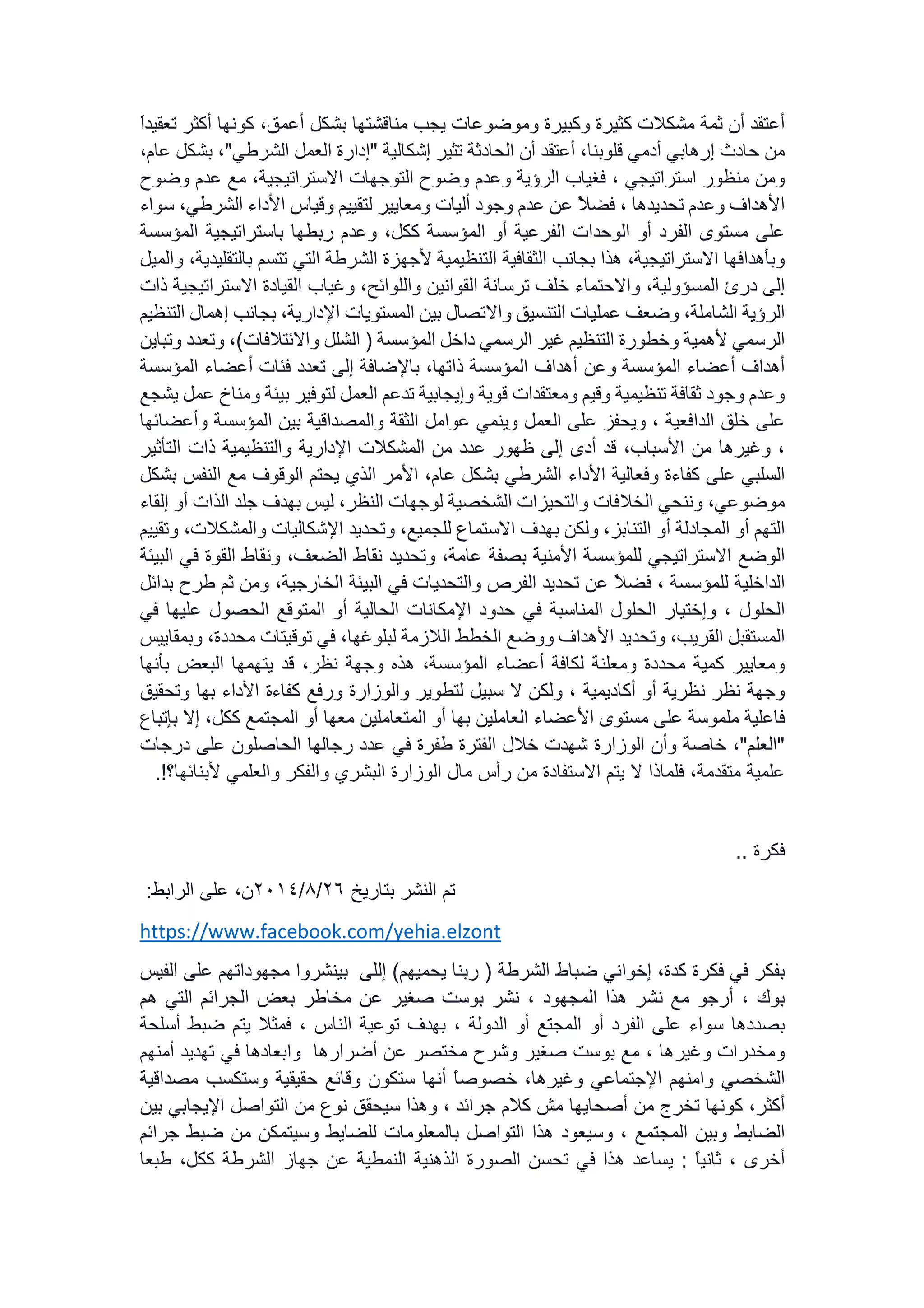 ‫أعتقد‬‫أن‬‫ثمة‬‫مشكالت‬‫كثيرة‬‫وكبيرة‬‫وموضوعات‬‫يجب‬‫مناقشتها‬‫بشكل‬،‫أعمق‬‫كونها‬‫أكثر‬‫ت‬ً‫ا‬‫عقيد‬
‫من‬‫حادث‬‫إرهابي‬‫أدمي‬،‫قلوبنا‬‫أعتقد‬‫أن‬‫الحادثة‬‫تثير‬‫إشكالية‬"‫إدارة‬‫العمل‬‫الشرطي‬"،‫بشكل‬،‫عام‬
‫ومن‬‫منظور‬‫استراتيجي‬،‫فغياب‬‫الرؤية‬‫وعدم‬‫وضوح‬‫التوجهات‬،‫االستراتيجية‬‫مع‬‫عدم‬‫وض‬‫وح‬
‫األهداف‬‫وعدم‬‫تحديدها‬،ً‫ال‬‫فض‬‫عن‬‫عدم‬‫وجود‬‫أليات‬‫ومعايير‬‫لتقييم‬‫وقياس‬‫األداء‬‫الشرطي‬،‫سواء‬
‫على‬‫مستوى‬‫الفرد‬‫أو‬‫الوحدات‬‫الفرعية‬‫أو‬‫المؤسسة‬،‫ككل‬‫وعدم‬‫ربطها‬‫باستراتيجية‬‫المؤس‬‫سة‬
‫وبأهدافها‬،‫االستراتيجية‬‫هذا‬‫بجانب‬‫الثقافية‬‫التنظيمية‬‫ألجهزة‬‫الشرطة‬‫التي‬‫تتسم‬‫با‬،‫لتقليدية‬‫والميل‬
‫إلى‬‫درئ‬،‫المسؤولية‬‫واالحتماء‬‫خلف‬‫ترسانة‬‫القوانين‬،‫واللوائح‬‫وغياب‬‫القيادة‬‫االستراتيج‬‫ية‬‫ذات‬
‫الرؤية‬،‫الشاملة‬‫وضعف‬‫عمليات‬‫التنسيق‬‫واالتصال‬‫بين‬‫المستويات‬،‫اإلدارية‬‫بجانب‬‫إهم‬‫ال‬‫التنظيم‬
‫الرسمي‬‫ألهمية‬‫وخطورة‬‫التنظيم‬‫غير‬‫الرسمي‬‫داخل‬‫المؤسسة‬(‫الشلل‬‫واالئتالفات‬)،‫وتعدد‬‫و‬‫تباين‬
‫أهداف‬‫أعضاء‬‫المؤسسة‬‫وعن‬‫أهداف‬‫المؤسسة‬،‫ذاتها‬‫باإلضافة‬‫إلى‬‫تعدد‬‫فئات‬‫أعضاء‬‫المؤسسة‬
‫وعدم‬‫وجود‬‫ثقافة‬‫تنظيمية‬‫وقيم‬‫ومعتقدات‬‫قوية‬‫وإيجابية‬‫تدعم‬‫العمل‬‫لتوفير‬‫بيئة‬‫وم‬‫ناخ‬‫عمل‬‫يشجع‬
‫على‬‫خلق‬‫الدافعية‬،‫ويحفز‬‫على‬‫العمل‬‫وينمي‬‫عوامل‬‫الثقة‬‫والمصداقية‬‫بين‬‫المؤسسة‬‫وأع‬‫ضائها‬
،‫وغيرها‬‫من‬،‫األسباب‬‫قد‬‫أدى‬‫إلى‬‫ظهور‬‫عدد‬‫من‬‫المشكالت‬‫اإلدارية‬‫والتنظيمية‬‫ذات‬‫التأثير‬
‫السلبي‬‫على‬‫كفاءة‬‫وفعالية‬‫األداء‬‫الشرطي‬‫بشكل‬،‫عام‬‫األمر‬‫الذي‬‫يحتم‬‫الوقوف‬‫مع‬‫النفس‬‫بشكل‬
،‫موضوعي‬‫وننحي‬‫الخالفات‬‫والتحيزات‬‫الشخصية‬‫لوجهات‬،‫النظر‬‫ليس‬‫بهدف‬‫جلد‬‫الذات‬‫أو‬‫إلقاء‬
‫التهم‬‫أو‬‫المجادلة‬‫أو‬،‫التنابز‬‫ولكن‬‫بهدف‬‫االستماع‬،‫للجميع‬‫وتحديد‬‫اإلشكاليات‬‫والمشكالت‬،‫وتقييم‬
‫الوضع‬‫االستراتيجي‬‫للمؤسسة‬‫األمنية‬‫بصفة‬،‫عامة‬‫وتحديد‬‫نقاط‬،‫الضعف‬‫ونقاط‬‫القوة‬‫ف‬‫ي‬‫البيئة‬
‫الداخلية‬‫للمؤسسة‬،ً‫ال‬‫فض‬‫عن‬‫تحديد‬‫الفرص‬‫والتحديات‬‫في‬‫البيئة‬،‫الخارجية‬‫ومن‬‫ثم‬‫ط‬‫رح‬‫بدائل‬
‫الحلول‬،‫وإختيار‬‫الحلول‬‫المناسبة‬‫في‬‫حدود‬‫اإلمكانات‬‫الحالية‬‫أو‬‫المتوقع‬‫الحصول‬‫عليها‬‫ف‬‫ي‬
‫المستقبل‬،‫القريب‬‫وتحديد‬‫األهداف‬‫ووضع‬‫الخطط‬‫الالزمة‬،‫لبلوغها‬‫في‬‫توقيتات‬،‫محددة‬‫و‬‫بمقاييس‬
‫ومعايير‬‫كمية‬‫محددة‬‫ومعلنة‬‫لكافة‬‫أعضاء‬،‫المؤسسة‬‫هذه‬‫وجهة‬،‫نظر‬‫قد‬‫يتهمها‬‫البعض‬‫بأنها‬
‫وجهة‬‫نظر‬‫نظرية‬‫أو‬‫أكاديمية‬،‫ولكن‬‫ال‬‫سبيل‬‫لتطوير‬‫والوزارة‬‫ورفع‬‫كفاءة‬‫األداء‬‫بها‬‫وتحق‬‫يق‬
‫فاعلية‬‫ملموسة‬‫على‬‫مستوى‬‫األعضاء‬‫العاملين‬‫بها‬‫أو‬‫المتعاملين‬‫معها‬‫أو‬‫المجتمع‬،‫ككل‬‫إال‬‫ب‬‫إتباع‬
"‫العلم‬"،‫خاصة‬‫وأن‬‫الوزارة‬‫شهدت‬‫خالل‬‫الفترة‬‫طفرة‬‫في‬‫عدد‬‫رجالها‬‫الحاصلون‬‫على‬‫درجات‬
‫علمية‬،‫متقدمة‬‫فلماذا‬‫ال‬‫يتم‬‫االستفادة‬‫من‬‫رأس‬‫مال‬‫الوزارة‬‫البشري‬‫والفكر‬‫والعلمي‬‫ألبنائ‬‫ها؟‬.!
.. ‫فكرة‬
‫بتاريخ‬ ‫النشر‬ ‫تم‬26/8/2014:‫الرابط‬ ‫على‬ ،‫ن‬
https://www.facebook.com/yehia.elzont
‫بفكر‬‫في‬‫فكرة‬،‫كدة‬‫إخواني‬‫ضباط‬‫الشرطة‬(‫ربنا‬‫يحميهم‬)‫إللى‬‫بينشروا‬‫مجهوداتهم‬‫عل‬‫ى‬‫الفيس‬
‫بوك‬،‫أرجو‬‫مع‬‫نشر‬‫هذا‬‫المجهود‬،‫نشر‬‫بوست‬‫صغير‬‫عن‬‫مخاطر‬‫بعض‬‫الجرائم‬‫التي‬‫هم‬
‫بصددها‬‫سواء‬‫على‬‫الفرد‬‫أو‬‫المجتع‬‫أو‬‫الدولة‬،‫بهدف‬‫توعية‬‫الناس‬،‫فمثال‬‫يتم‬‫ضبط‬‫أسل‬‫حة‬
‫ومخدرات‬‫وغيرها‬،‫مع‬‫بوست‬‫صغير‬‫وشرح‬‫مختصر‬‫عن‬‫أضرارها‬‫وابعادها‬‫في‬‫تهديد‬‫أمنهم‬
‫الشخصي‬‫وامنهم‬‫اإلجتماعي‬،‫وغيرها‬ً‫ا‬‫خصوص‬‫أنها‬‫ستكون‬‫وقائع‬‫حقيقية‬‫وستكسب‬‫مصداق‬‫ية‬
،‫أكثر‬‫كونها‬‫تخرج‬‫من‬‫أصحايها‬‫مش‬‫كالم‬‫جرائد‬،‫وهذا‬‫سيحقق‬‫نوع‬‫من‬‫التواصل‬‫اإليجابي‬‫ب‬‫ين‬
‫الضابط‬‫وبين‬‫المجتمع‬،‫وسيعود‬‫هذا‬‫التواصل‬‫بالمعلومات‬‫للضايط‬‫وسيتمكن‬‫من‬‫ضبط‬‫ج‬‫رائم‬
‫أخرى‬،ً‫ا‬‫ثاني‬:‫يساعد‬‫هذا‬‫في‬‫تحسن‬‫الصورة‬‫الذهنية‬‫النمطية‬‫عن‬‫جهاز‬‫الشرطة‬،‫ككل‬‫طبعا‬
 