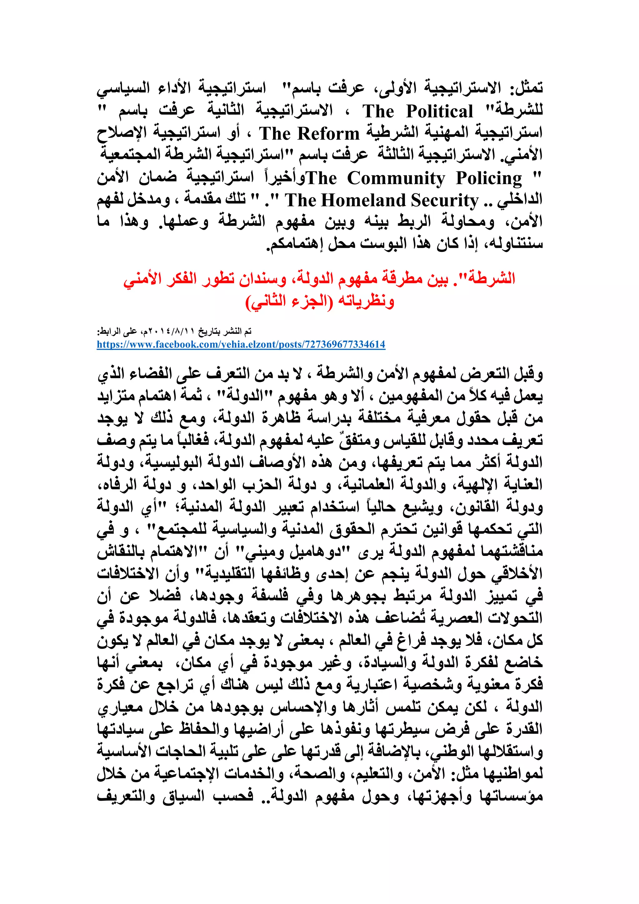 ‫تمثل‬:‫االستراتيجية‬،‫األولى‬‫عرفت‬‫باسم‬"‫استراتيجية‬‫األداء‬‫السيا‬‫سي‬
‫للشرطة‬The Political "،‫االستراتيجية‬‫الثانية‬‫عرفت‬‫باسم‬"
‫استراتيجية‬‫المهنية‬‫الشرطية‬The Reform،‫أو‬‫استراتيجية‬‫اإلصالح‬
‫األمني‬.‫االستراتيجية‬‫الثالثة‬‫عرفت‬‫باسم‬"‫استراتيجية‬‫الشرطة‬‫ال‬‫مجتمعية‬
The Community Policing "ً‫ا‬‫وأخير‬‫استراتيجية‬‫ضمان‬‫األمن‬
‫الداخلي‬" ." The Homeland Security ..‫تلك‬‫مقدمة‬،‫ومدخل‬‫لفهم‬
،‫األمن‬‫ومحاولة‬‫الربط‬‫بينه‬‫وبين‬‫مفهوم‬‫الشرطة‬‫وعملها‬.‫وهذا‬‫ما‬
،‫سنتناوله‬‫إذا‬‫كان‬‫هذا‬‫البوست‬‫محل‬‫إهتمامكم‬.
."‫الشرطة‬‫بين‬‫مطرقة‬‫مفهوم‬،‫الدولة‬‫وسندان‬‫تطور‬‫الفكر‬‫األمني‬
)‫الثاني‬ ‫(الجزء‬ ‫ونظرياته‬
‫بتاريخ‬ ‫النشر‬ ‫تم‬11/8/2014:‫الرابط‬ ‫على‬ ،‫م‬
https://www.facebook.com/yehia.elzont/posts/727369677334614
‫وقبل‬‫التعرض‬‫لمفهوم‬‫األمن‬‫والشرطة‬،‫ال‬‫بد‬‫من‬‫التعرف‬‫على‬‫الفضاء‬‫ا‬‫لذي‬
‫يعمل‬‫فيه‬ً‫ال‬‫ك‬‫من‬‫المفهومين‬،‫أال‬‫وهو‬‫مفهوم‬"‫الدولة‬"،‫ثمة‬‫اهتمام‬‫متزايد‬
‫من‬‫قبل‬‫حقول‬‫معرفية‬‫مختلفة‬‫بدراسة‬‫ظاهرة‬،‫الدولة‬‫ومع‬‫ذلك‬‫ال‬‫يوجد‬
‫تعريف‬‫محدد‬‫وقابل‬‫للقياس‬ٌ‫ق‬‫ومتف‬‫عليه‬‫لمفهوم‬،‫الدولة‬ً‫ا‬‫فغالب‬‫ما‬‫ي‬‫تم‬‫وصف‬
‫الدولة‬‫أكثر‬‫مما‬‫يتم‬،‫تعريفها‬‫ومن‬‫هذه‬‫األوصاف‬‫الدولة‬،‫البوليسية‬‫ودول‬‫ة‬
‫العناية‬،‫اإللهية‬‫والدولة‬،‫العلمانية‬‫و‬‫دولة‬‫الحزب‬،‫الواحد‬‫و‬‫دولة‬،‫الرفاه‬
‫ودولة‬،‫القانون‬‫ويشيع‬ً‫ا‬‫حالي‬‫استخدام‬‫تعبير‬‫الدولة‬‫المدنية؛‬"‫أي‬‫الدو‬‫لة‬
‫التي‬‫تحكمها‬‫قوانين‬‫تحترم‬‫الحقوق‬‫المدنية‬‫والسياسية‬‫للمجتمع‬"،‫و‬‫في‬
‫مناقشتهما‬‫لمفهوم‬‫الدولة‬‫يرى‬"‫دوهاميل‬‫وميني‬"‫أن‬"‫االهتمام‬‫بالنقاش‬
‫األخالقي‬‫حول‬‫الدولة‬‫ينجم‬‫عن‬‫إحدى‬‫وظائفها‬‫التقليدية‬"‫وأن‬‫االختالفات‬
‫في‬‫تمييز‬‫الدولة‬‫مرتبط‬‫بجوهرها‬‫وفي‬‫فلسفة‬،‫وجودها‬‫فضال‬‫عن‬‫أن‬
‫التحوالت‬‫العصرية‬‫ُضاعف‬‫ت‬‫هذه‬‫االختالفات‬،‫وتعقدها‬‫فالدولة‬‫موجودة‬‫ف‬‫ي‬
‫كل‬،‫مكان‬‫فال‬‫يوجد‬‫فراغ‬‫في‬‫العالم‬،‫بمعنى‬‫ال‬‫يوجد‬‫مكان‬‫في‬‫العالم‬‫ال‬‫ي‬‫كون‬
‫خاضع‬‫لفكرة‬‫الدولة‬،‫والسيادة‬‫وغير‬‫موجودة‬‫في‬‫أي‬،‫مكان‬‫بمعني‬‫أنها‬
‫فكرة‬‫معنوية‬‫وشخصية‬‫اعتبارية‬‫ومع‬‫ذلك‬‫ليس‬‫هناك‬‫أي‬‫تراجع‬‫عن‬‫فكر‬‫ة‬
‫الدولة‬،‫لكن‬‫يمكن‬‫تلمس‬‫أثارها‬‫واإلحساس‬‫بوجودها‬‫من‬‫خالل‬‫معياري‬
‫القدرة‬‫على‬‫فرض‬‫سيطرتها‬‫ونفوذها‬‫على‬‫أراضيها‬‫والحفاظ‬‫على‬‫سيادته‬‫ا‬
‫واستقاللها‬،‫الوطني‬‫باإلضافة‬‫إلى‬‫قدرتها‬‫على‬‫على‬‫تلبية‬‫الحاجات‬‫األ‬‫ساسية‬
‫لمواطنيها‬‫مثل‬:،‫األمن‬،‫والتعليم‬،‫والصحة‬‫والخدمات‬‫اإلجتماعية‬‫من‬‫خالل‬
‫مؤسساتها‬،‫وأجهزتها‬‫وحول‬‫مفهوم‬‫الدولة‬..‫فحسب‬‫السياق‬‫والتعريف‬
 