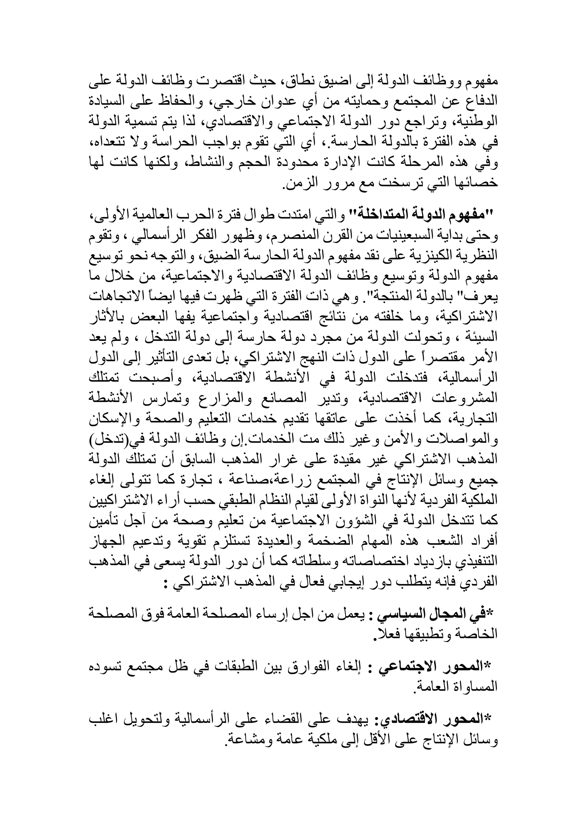 ‫مفهوم‬‫ووظائف‬‫الدولة‬‫إلى‬‫اضيق‬،‫نطاق‬‫حيث‬‫اقتصرت‬‫وظائف‬‫الدولة‬‫عل‬‫ى‬
‫الدفاع‬‫عن‬‫المجتمع‬‫وحمايته‬‫من‬‫أي‬‫عدوان‬،‫خارجي‬‫والحفاظ‬‫على‬‫السيادة‬
،‫الوطنية‬‫وتراجع‬‫دور‬‫الدولة‬‫االجتماعي‬،‫واالقتصادي‬‫لذا‬‫يتم‬‫تسمية‬‫ال‬‫دولة‬
‫في‬‫هذه‬‫الفترة‬‫بالدولة‬‫الحارسة‬.،‫أي‬‫التي‬‫تقوم‬‫بواجب‬‫الحراسة‬‫وال‬‫تت‬،‫عداه‬
‫وفي‬‫هذه‬‫المرحلة‬‫كانت‬‫اإلدارة‬‫محدودة‬‫الحجم‬،‫والنشاط‬‫ولكنها‬‫كانت‬‫لها‬
‫خصائها‬‫التي‬‫ترسخت‬‫مع‬‫مرور‬‫الزمن‬.
"‫مفهوم‬‫الدولة‬‫المتداخلة‬"‫والتي‬‫امتدت‬‫طوال‬‫فترة‬‫الحرب‬‫العالمية‬‫األو‬،‫لى‬
‫وحتى‬‫بداية‬‫السبعينيات‬‫من‬‫القرن‬،‫المنصرم‬‫وظهور‬‫الفكر‬‫الرأسمالي‬،‫وتقوم‬
‫النظرية‬‫الكينزية‬‫على‬‫نقد‬‫مفهوم‬‫الدولة‬‫الحارسة‬،‫الضيق‬‫والتوجه‬‫نح‬‫و‬‫توسيع‬
‫مفهوم‬‫الدولة‬‫وتوسيع‬‫وظائف‬‫الدولة‬‫االقتصادية‬،‫واالجتماعية‬‫من‬‫خالل‬‫م‬‫ا‬
‫يعرف‬"‫بالدولة‬‫المنتجة‬."‫وهي‬‫ذات‬‫الفترة‬‫التي‬‫ظهرت‬‫فيها‬ً‫ا‬‫ايض‬‫االت‬‫جاهات‬
،‫االشتراكية‬‫وما‬‫خلفته‬‫من‬‫نتائج‬‫اقتصادية‬‫واجتماعية‬‫يفها‬‫البعض‬‫ب‬‫األثار‬
‫السيئة‬،‫وتحولت‬‫الدولة‬‫من‬‫مجرد‬‫دولة‬‫حارسة‬‫إلى‬‫دولة‬‫التدخل‬،‫ولم‬‫يعد‬
‫األمر‬ً‫ا‬‫مقتصر‬‫على‬‫الدول‬‫ذات‬‫النهج‬،‫االشتراكي‬‫بل‬‫تعدى‬‫التأثير‬‫إلى‬‫الدول‬
،‫الرأسمالية‬‫فتدخلت‬‫الدولة‬‫في‬‫األنشطة‬،‫االقتصادية‬‫وأصبحت‬‫تمتل‬‫ك‬
‫المشروعات‬،‫االقتصادية‬‫وتدير‬‫المصانع‬‫والمزارع‬‫وتمارس‬‫األنشطة‬
،‫التجارية‬‫كما‬‫أخذت‬‫على‬‫عاتقها‬‫تقديم‬‫خدمات‬‫التعليم‬‫والصحة‬‫واإلسكان‬
‫والمواصالت‬‫واألمن‬‫وغير‬‫ذلك‬‫مت‬‫الخدمات‬.‫إن‬‫وظائف‬‫الدولة‬‫في‬(‫تدخل‬)
‫المذهب‬‫االشتراكي‬‫غير‬‫مقيدة‬‫على‬‫غرار‬‫المذهب‬‫السابق‬‫أن‬‫تمتلك‬‫الدولة‬
‫جميع‬‫وسائل‬‫اإلنتاج‬‫في‬‫المجتمع‬‫زراعة،صناعة‬،‫تجارة‬‫كما‬‫تتولى‬‫إلغ‬‫اء‬
‫الملكية‬‫الفردية‬‫ألنها‬‫النواة‬‫األولى‬‫لقيام‬‫النظام‬‫الطبقي‬‫حسب‬‫أراء‬‫اال‬‫شتراكيين‬
‫كما‬‫تتدخل‬‫الدولة‬‫في‬‫الشؤون‬‫االجتماعية‬‫من‬‫تعليم‬‫وصحة‬‫من‬‫آجل‬‫تأمين‬
‫أفراد‬‫الشعب‬‫هذه‬‫المهام‬‫الضخمة‬‫والعديدة‬‫تستلزم‬‫تقوية‬‫وتدعيم‬‫الجهاز‬
‫التنفيذي‬‫بازدياد‬‫اختصاصاته‬‫وسلطاته‬‫كما‬‫أن‬‫دور‬‫الدولة‬‫يسعى‬‫في‬‫المذهب‬
‫الفردي‬‫فإنه‬‫يتطلب‬‫دور‬‫إيجابي‬‫فعال‬‫في‬‫المذهب‬‫االشتراكي‬:
*‫في‬‫المجال‬‫السياسي‬:‫يعمل‬‫من‬‫اجل‬‫إرساء‬‫المصلحة‬‫العامة‬‫فوق‬‫المصل‬‫حة‬
‫الخاصة‬‫وتطبيقها‬‫فعال‬.
*‫المحور‬‫االجتماعي‬:‫إلغاء‬‫الفوارق‬‫بين‬‫الطبقات‬‫في‬‫ظل‬‫مجتمع‬‫تسود‬‫ه‬
‫المساواة‬‫العامة‬.
*‫المحور‬‫االقتصادي‬:‫يهدف‬‫على‬‫القضاء‬‫على‬‫الرأسمالية‬‫ولتحويل‬‫اغل‬‫ب‬
‫وسائل‬‫اإلنتاج‬‫على‬‫األقل‬‫إلى‬‫ملكية‬‫عامة‬‫ومشاعة‬.
 