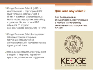  Kedge Business School (KBS) в
качестве вуза – партнера с 2007
года успешно сотрудничает с
ПГНИУ в рамках многообразных
магистерских программ, по выбору
студентов. За эти годы в KBS
обучился 31 студент
экономического факультета ПГНИУ.
 Kedge Business School предлагает
36 магистерских программ.
Обучение проводится на
английском языке, изучается так же
французский язык.
 Программы предполагают обучение
в Перми и Марселе, перезачет
кредитов для пермских студентов.
Для кого обучение?
Для бакалавров и
специалистов, поступивших
в любую магистратуру
экономического факультета
ПГНИУ.
 