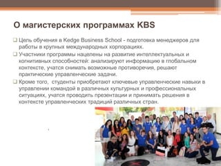  Цель обучения в Kedge Business School - подготовка менеджеров для
работы в крупных международных корпорациях.
 Участники программы нацелены на развитие интеллектуальных и
когнитивных способностей: анализируют информацию в глобальном
контексте, учатся снимать возможные противоречия, решают
практические управленческие задачи.
 Кроме того, студенты приобретают ключевые управленческие навыки в
управлении командой в различных культурных и профессиональных
ситуациях, учатся проводить презентации и принимать решения в
контексте управленческих традиций различных стран.
1
О магистерских программах KBS
 
