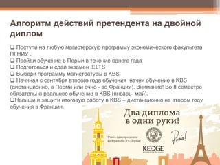  Поступи на любую магистерскую программу экономического факультета
ПГНИУ .
 Пройди обучение в Перми в течение одного года
 Подготовься и сдай экзамен IELTS
 Выбери программу магистратуры в KBS.
 Начиная с сентября второго года обучения начни обучение в KBS
(дистанционно, в Перми или очно - во Франции). Внимание! Во II семестре
обязательно реальное обучение в KBS (январь- май).
Напиши и защити итоговую работу в KBS – дистанционно на втором году
обучения в Франции.
Алгоритм действий претендента на двойной
диплом
 