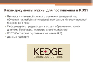  Выписка из зачетной книжки с оценками за первый год
обучения на любой магистерской программе «Международный
бизнес» в ПГНИУ;
 Информация о предыдущем высшем образовании: копия
диплома бакалавра, магистра или специалиста;
 IELTS Сертификат (уровень - не менее 6,5)
 Данные паспорта
Какие документы нужны для поступления в KBS?
 