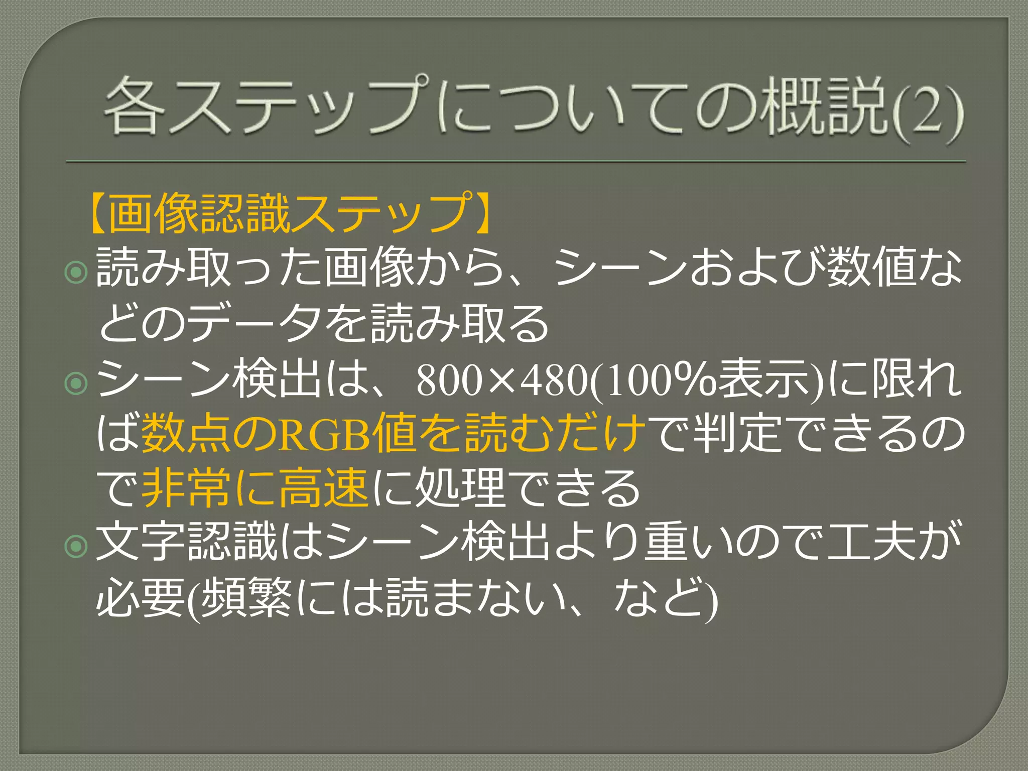 【画像認識ステップ】
読み取った画像から、シーンおよび数値な
どのデータを読み取る
シーン検出は、800×480(100％表示)に限れ
ば数点のRGB値を読むだけで判定できるの
で非常に高速に処理できる
文字認識はシーン検出より重いので工夫が
必要(頻繁には読まない、など)
 