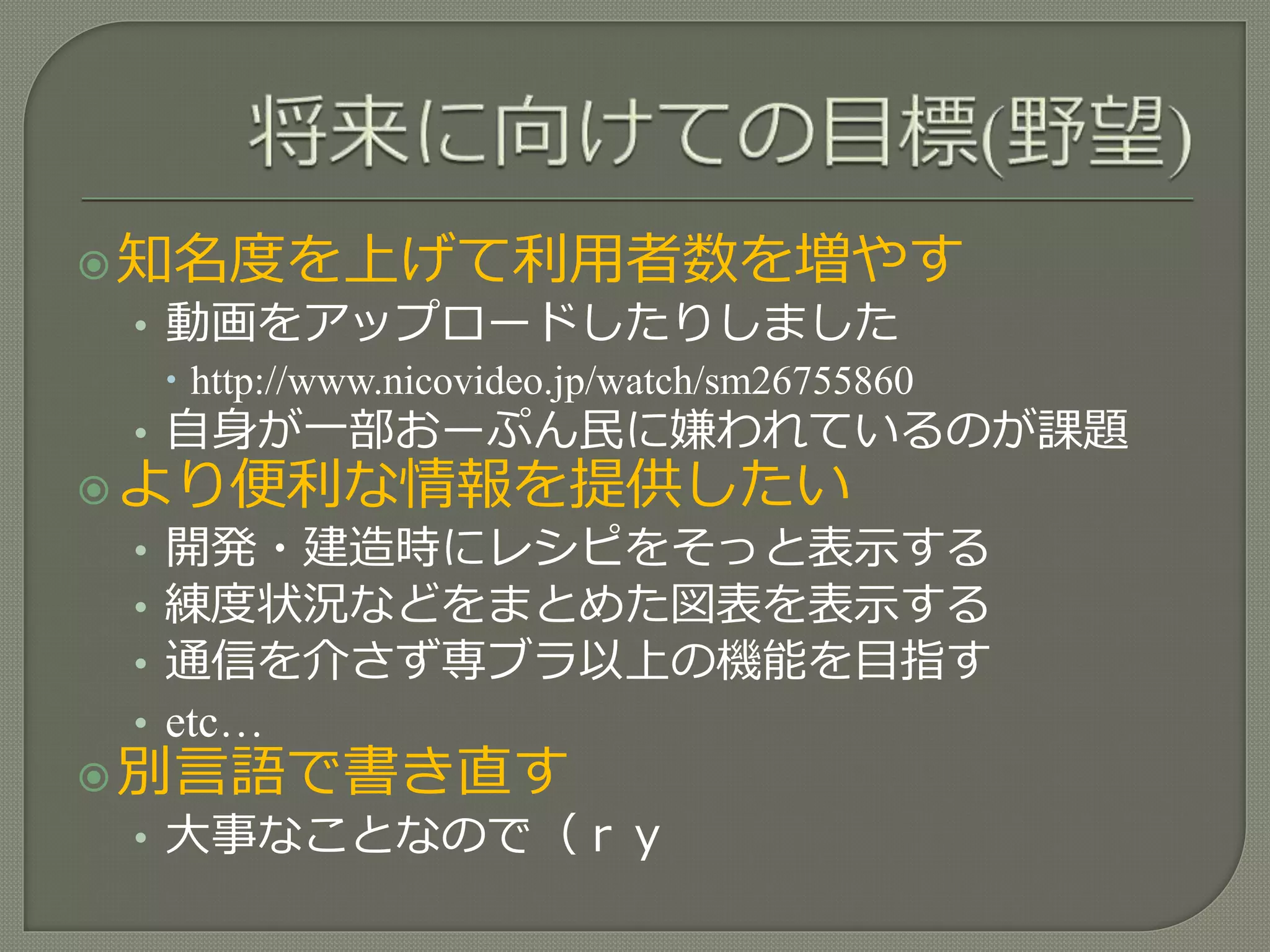 知名度を上げて利用者数を増やす
• 動画をアップロードしたりしました
 http://www.nicovideo.jp/watch/sm26755860
• 自身が一部おーぷん民に嫌われているのが課題
より便利な情報を提供したい
• 開発・建造時にレシピをそっと表示する
• 練度状況などをまとめた図表を表示する
• 通信を介さず専ブラ以上の機能を目指す
• etc…
別言語で書き直す
• 大事なことなので（ｒｙ
 