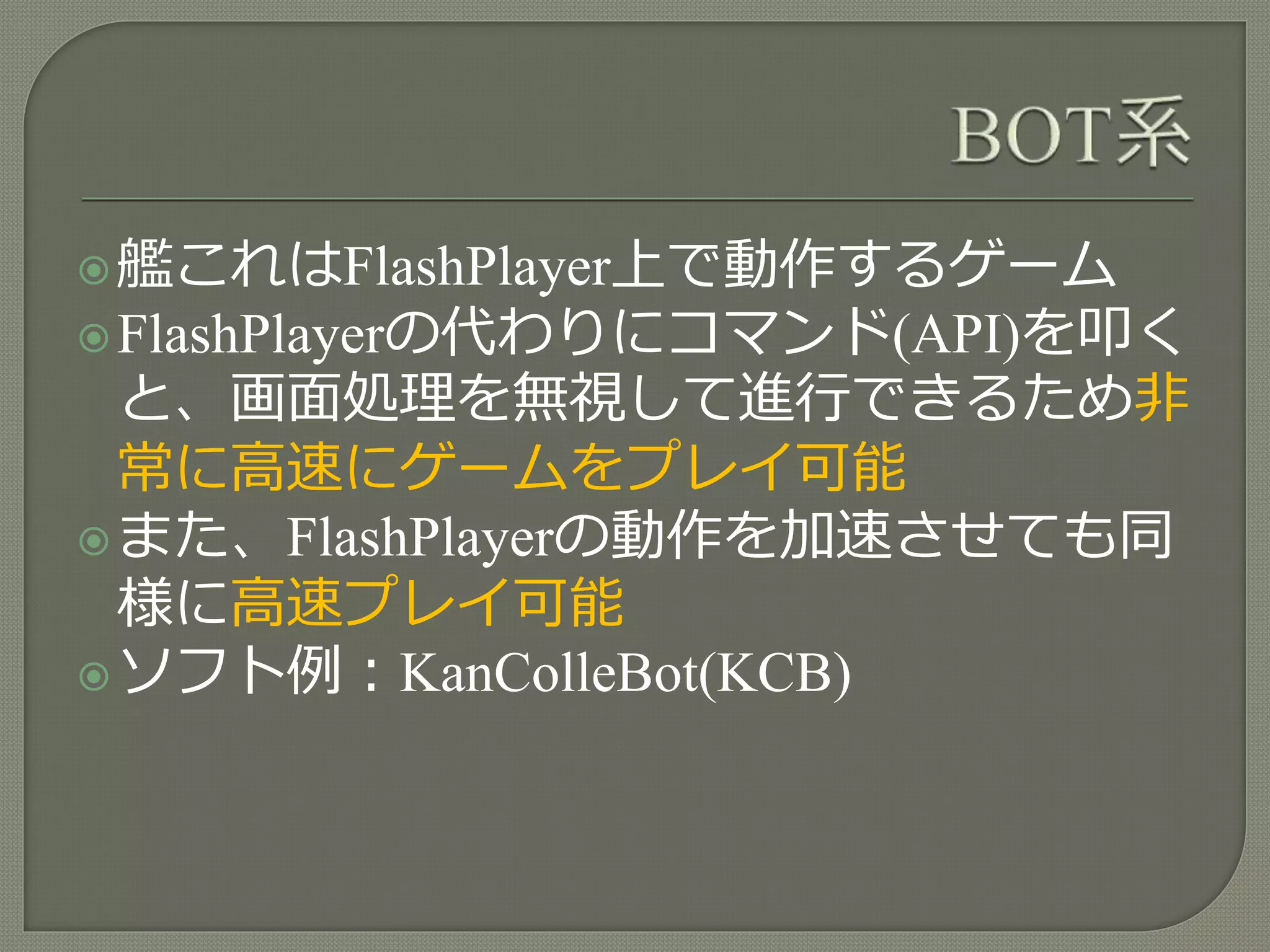 艦これはFlashPlayer上で動作するゲーム
FlashPlayerの代わりにコマンド(API)を叩く
と、画面処理を無視して進行できるため非
常に高速にゲームをプレイ可能
また、FlashPlayerの動作を加速させても同
様に高速プレイ可能
ソフト例：KanColleBot(KCB)
 