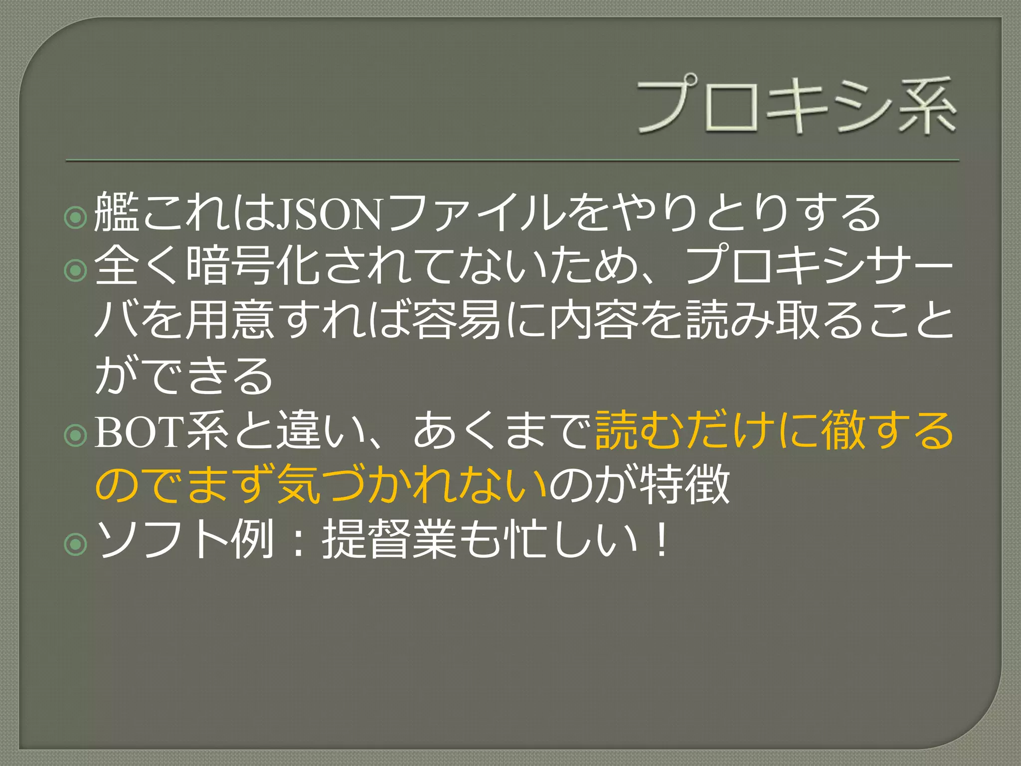 艦これはJSONファイルをやりとりする
全く暗号化されてないため、プロキシサー
バを用意すれば容易に内容を読み取ること
ができる
BOT系と違い、あくまで読むだけに徹する
のでまず気づかれないのが特徴
ソフト例：提督業も忙しい！
 